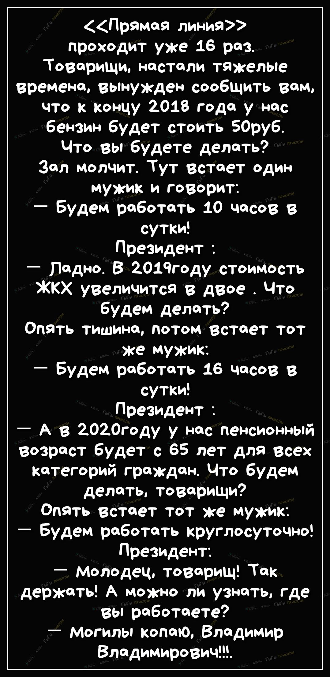 Прямоя линия проходит уже 16 раз Товрищи настали тяжелые времена вынужден сообщить вом ЧТО к концу 2018 года у нас бензин будет стоить 50руб Что вы будете делоть Зал молчит Тут Встает один мужик и говорит Будем робототь 10 часов в сутки Президент Подно В 2019году стоимость ЖКХ увеличится в двое Что будем делать Опять тишино потом встает тот же мужик будем робототь 16 чосов в сутки Президент _ А в 