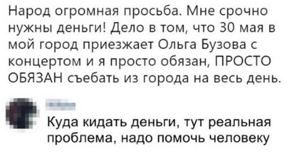 Народ огромная просьба Мне срочно нужны деньги Дело в том что 30 мая в мой город приезжает Ольга Бузова с концертом и я просто обязан ПРОСТО ОБЯЗАН съебать из города на весь день Куда кидать деньги тут реальная проблема надо помочь человеку