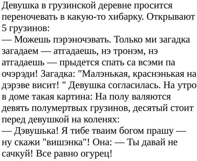 Девушка в грузинской деревне просится переночевать в какую то хибарку Открывают 5 грузинов Можешь пэрэночэвать Только ми загадка загадаем атгадаешь нэ тронэм нэ атгадаешь прыдется спать са всэми па очэрэди Загадка Малзнькая краснзнькая на дэрэве висит Девушка согласилась На утро в доме такая картина На полу валяются девять полумертвых грузинов десятый стоит перед девушкой на коленях Дэвушька Я тиб