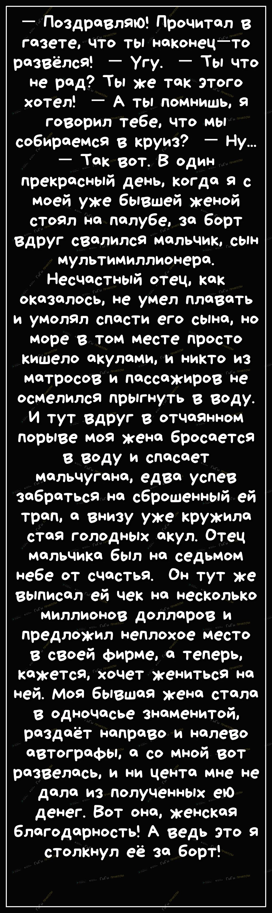 ПоздравлаЮ Прочитал в газете что ты наконецто развёлся Угу Ты что не рад Ты же так этого хотел А ты помнишь я говорил тебе что мы собираемся в круиз Ну _ Так ВОт В один прекрасный день когда я с моей уже бывшей женой стоял на палубе за борт вдруг свалился мальчик сын мультимиллионера Несчастный отец как оказалось не умел плавать и умолал спасти его сына но море в том месте просто кишело акулами и 