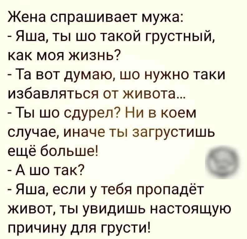Жена спрашивает мужа Яша ты шо такой грустный как моя жизнь Та вот думаю шо нужно таки избавляться от живота Ты шо сдурел Ни в коем случае иначе ты загрустишь ещё больше А шо так Яша если у тебя пропадёт живот ты увидишь настоящую причину для грусти