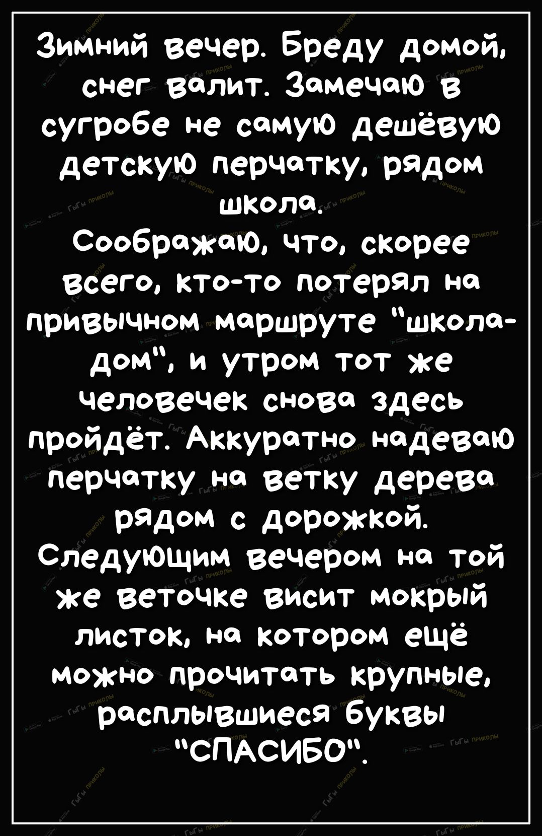 Зимний вечер Бреду домой снег валит замечаю в сугробе не самую дешёвую детскую перчатку рядом ШКОЛО Соображто что скорее Всего ктото потерял но привычном моршруте школа дом и утром тот же человечек снова здесь пройдёт Аккуратно надеваю перчатку на ветку дерев радом с дорожкой Следующим вечером на той же веточке висит мокрый листок на котором ещё можно прочитать крупные расплывшиеся буквы СПАСИБО