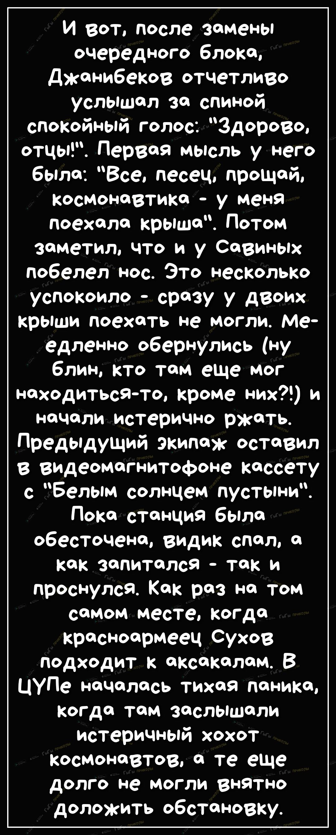 И вот после замены очередного блока Джонибеков отчетливо услышал за спиной спокойный голос Здорово отцы Первая мысль у него было Все песец прощай космонавтика у меня поехала крыше Потом заметил что и у Савиных побелел нос Это несКолько успокоило сразу у двоих крыши поехоть не могли Ме едленно обернулись ну блин кто том еще мог находитьсято кроме них и начали истерично ржать ПредЬдущий экипаж остав