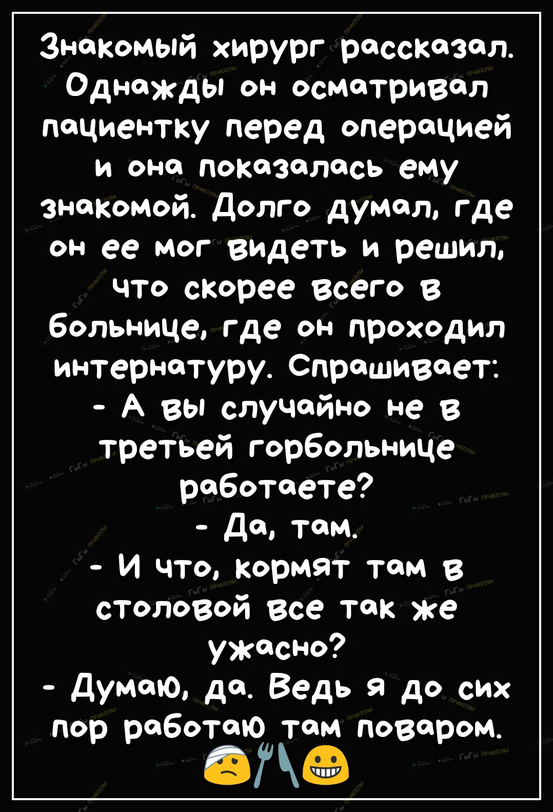 Знакомый хирург рассказал Однажды он осматривал пациентку перед операцией и она показалась ему знакомой Долго думал где он ее мог видеть и решил что скорее всего в больнице где он проходил интернатуру Спрашивает А вы случайно не в третьей горбольнице работаете Да там И что Кормят там в столовой все так же ужасно Думаю да Ведь я до сих пор работаю там поваром ед