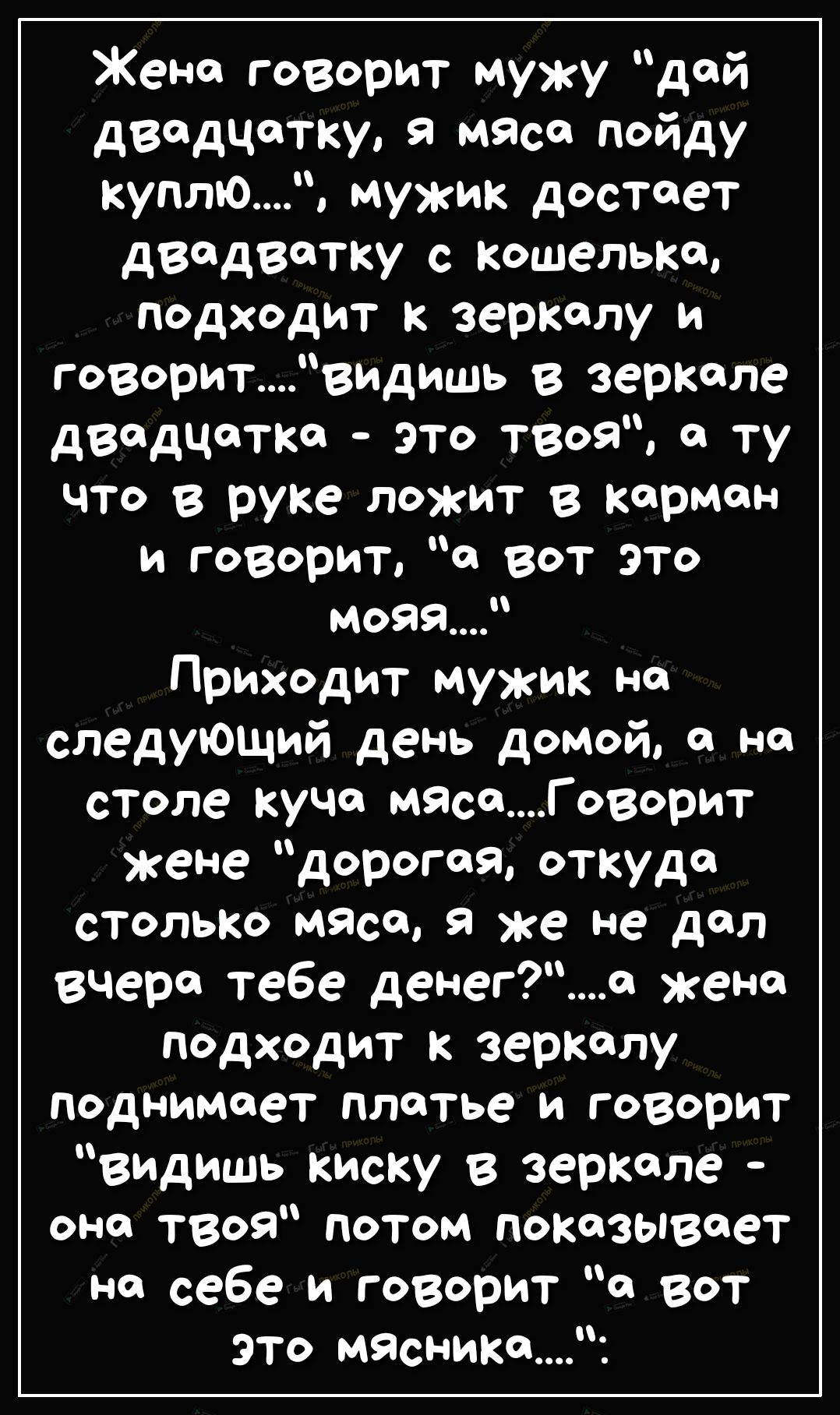Жена говорит мужу дой двадцатку мясо пойду куплЮ мужик достает двадватку с кошельке подходит к зеркалу и говоритвидишь в зеркале двадцатка это твоя о ту что в руке ложит в карман и говорит а вот это моваР Приходит мужик но следующий день домой но столе куча ижеГоворит жене дорогая откуда столько мясо в же не дол вчера тебе денега жена подходит к зеркалу поднимает платье и говорит видишь киску в зе