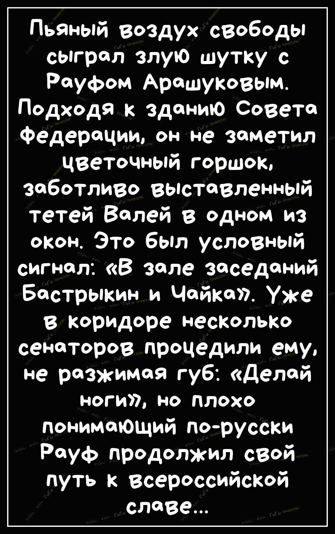 Пьяный воздух свободы сыграл злую шутку с Роуфом Арашуковым Подходя к зданию Совета Федерации он не заметил цветочный горшок заботливо выставленный тетей Балей в одном из окон Это был условный сигнал В зале заседаний Бастрыкин и Чайка Уже в коридоре НесКОЛЬКО сенаторов процедили ему не разжимая губ делай ноги но плохо понимающий порусски Рауф продолжил свой путь к Всероссийской славе