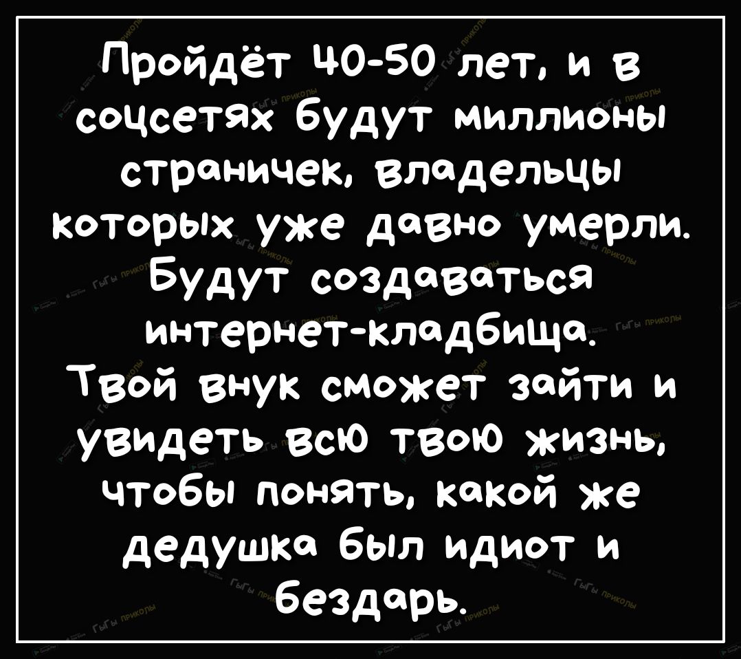 Пройдёт ЦОБО лет и в сОЦсеТЯх будут миллионы страничек Владельцы КоторЫХ уже давно умер Будут создаваться интернет Кладбища Твой внук сможет зайти и увидеть всю твою жизнь чтобы понять какой же дедушка был идиот и бездарь