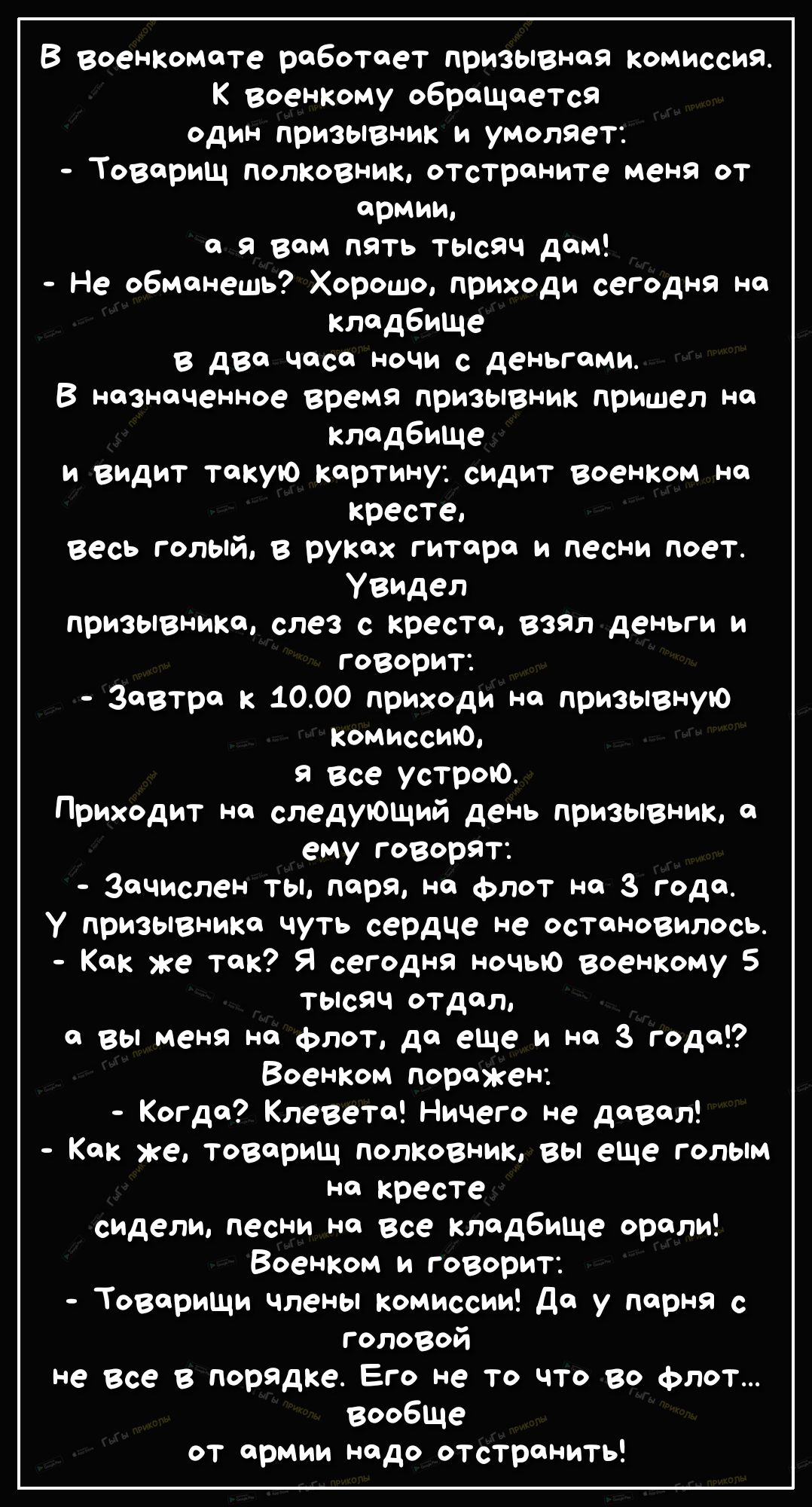 В военКомате работает призывная комиссия военКому обращается один призывник и умоляет Товарищ полКовник отстраните меня от армии а я вам пять тьпсяч дам Не обманешь Хорошо приходи сегодня на кладбище в два часа ночи с деньгами В назначенное время призызник пришел на кладбище и видит такую Картину сидит военКом на кресте весь голый в руках гитара и песни поет Увидел призывника слез с креста ВЗЯЛ де
