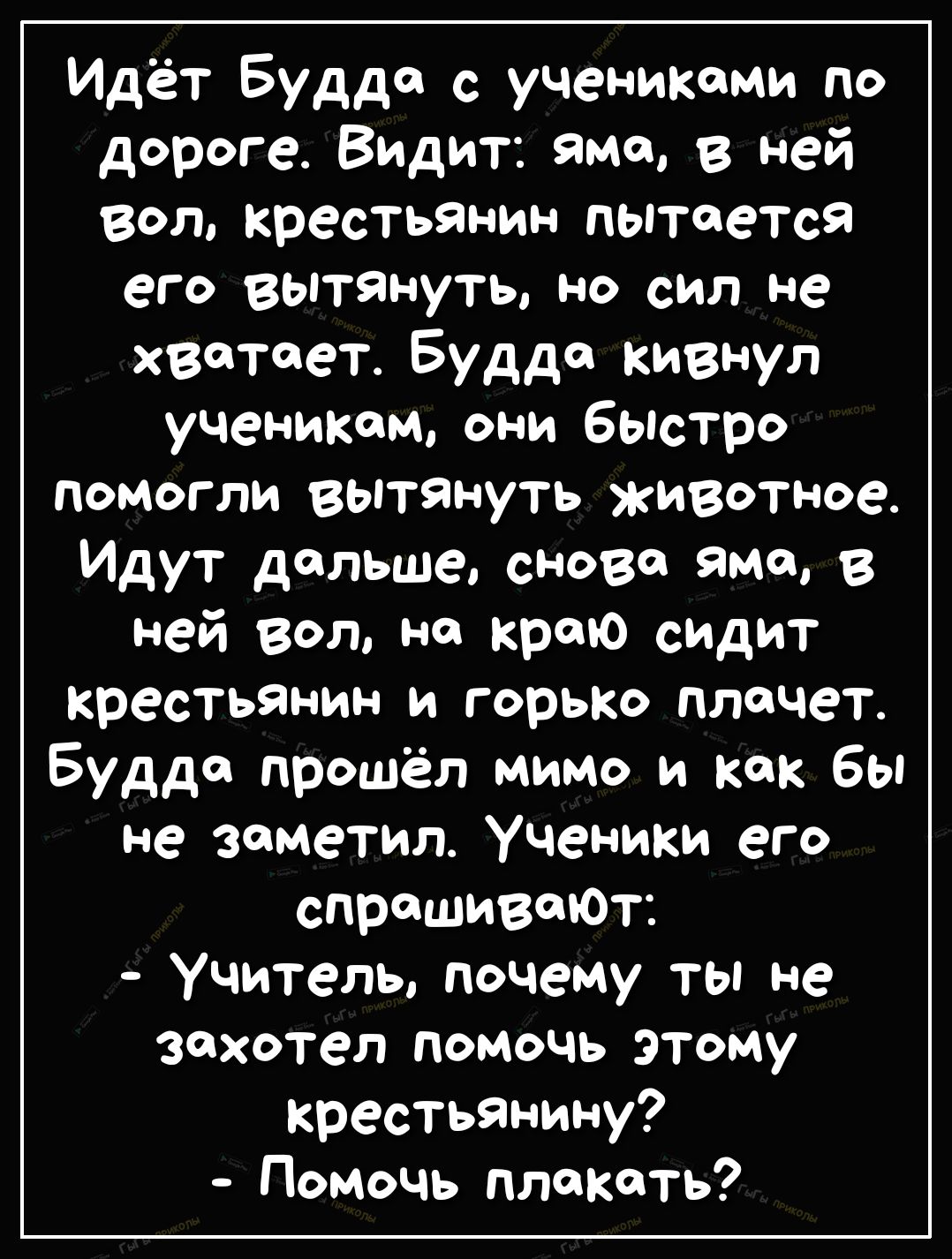 Идёт Будде с учениками по дороге Видит яма в ней Вол крестьянин пытается его вытянуть НО СИЛ не хватает Будда кивнул ученикам они быстро помогли вытЯнуть животное Идут дальше снова Яма в ней вол на краю сидит крестьянин и горько плачет Будда прошёл мимо и как бы не заметил Ученики его спрашиваЮт Учитель почему ты не захотел помочь этому крестьянину Помочь плакать