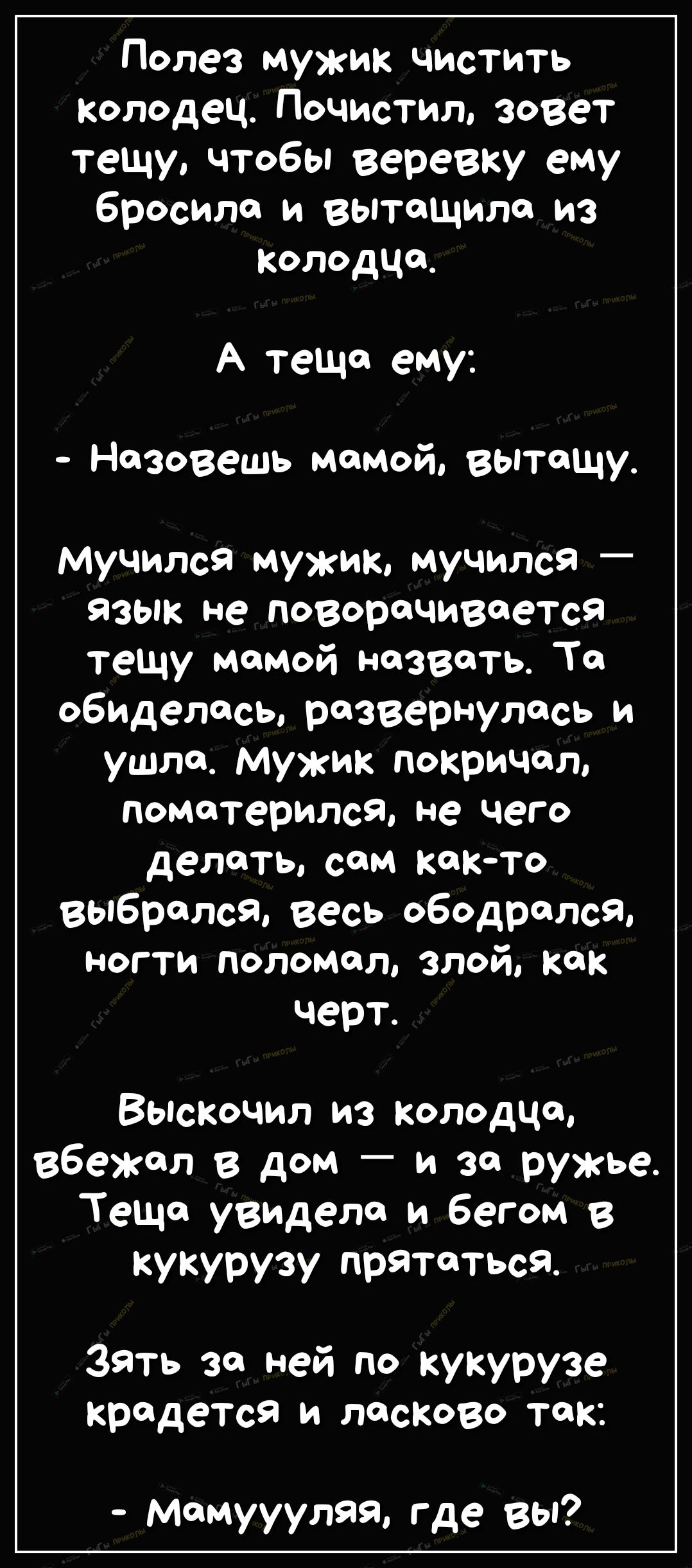 Полез мужик чистить Колодец очистил зовет тещу чтобы веревку ему бросила и вытащила из Колодца А теща ему Назовешь мамой вытащу Мучился мужик мучился язык не поворачивается тещу мамой назвать То обиделась развернулась и ушла Мужик покричал поматерился не чего делать сом както выбрался Весь ободрался ногти поломал злой как черт Выскочил из колодца вбеЖал в дом _ и за ружье Теща увидело и бегом в ку