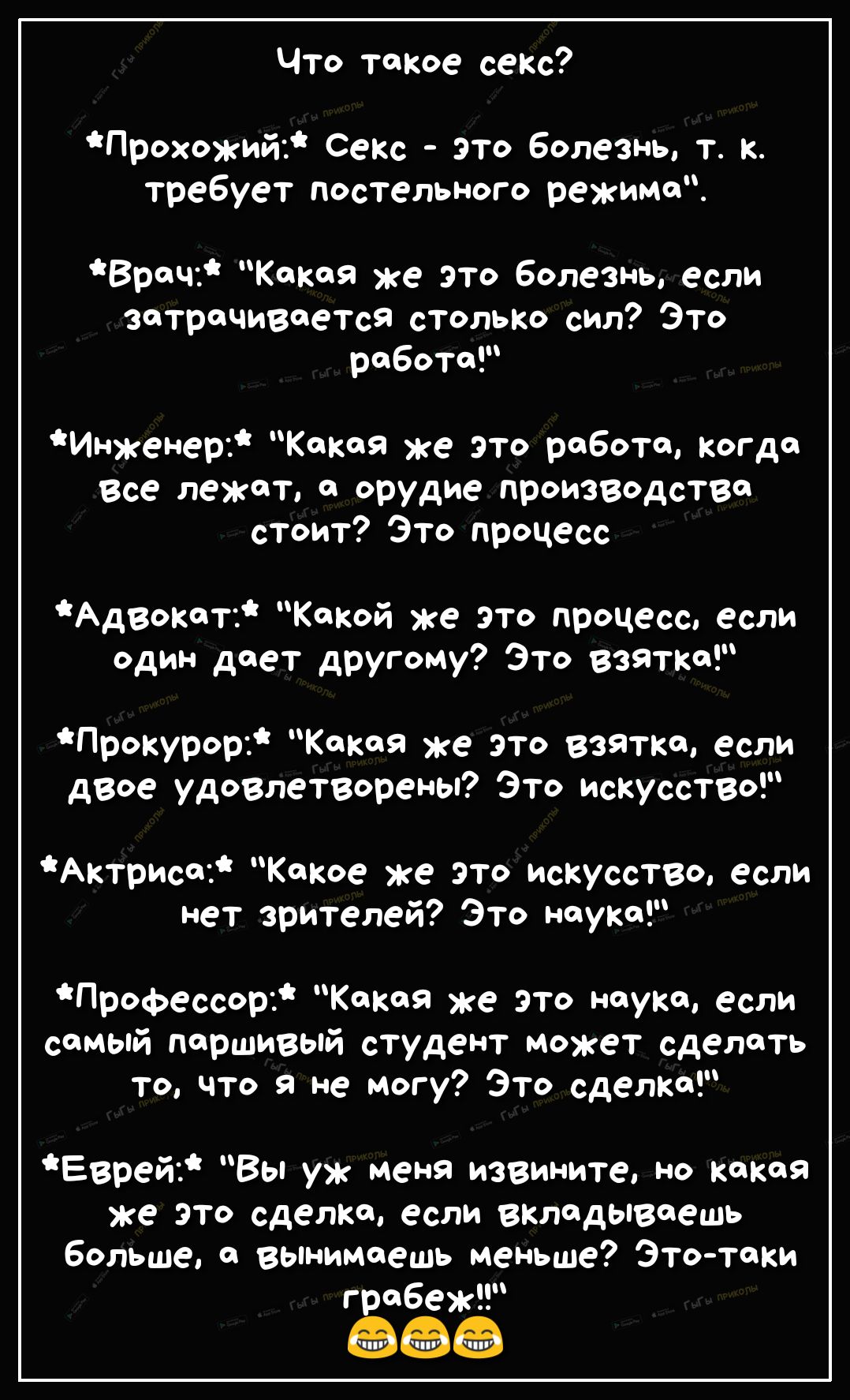 Что таКое секс Прохожий Секс это болезнь т к требует постельного режима Врач Какая же это Болезнь если затрачивается столько сил Это раБоТаР Инженер Какая же это работа когда Все лежат а орудие производство стоит Это процесс Адвокат Какой же это процесс если один дает другому Это Взятка Прокурор Какая же это Взятка если дВое удоВлетВорены Это искусстВо Актриса Какое же это искусстзо если нет зрите