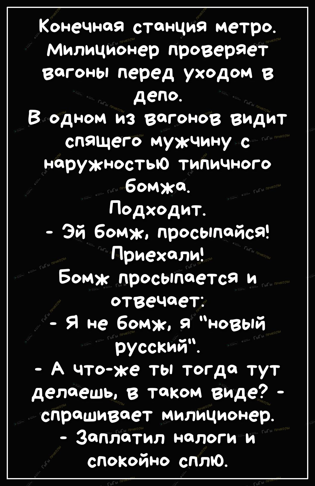 КонеЧноя станция метро Милиционер проверяет Вагоны перед уходом в депо В одном из вагонов видит спящего мужчину с наружностыо типичного бомжа Подходит Эй бомж просыпойся Приехали Бомж просыпается и отвечает Я не бомж 9 новый русский А чтоже ты тогда тут делаешь в таком виде спрашивает милиционер Заплатил налоги и спокойно сплю