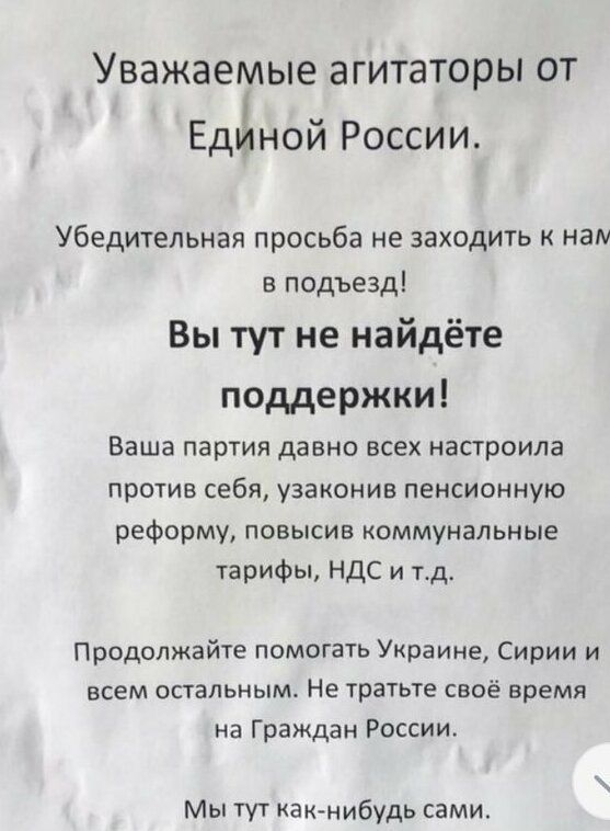 Уважаемые агитаторы от я Единои России Убедительная просьба не заходить нам в подъезд Вы тут не найдёте поддержки Ваша партия давно всех настроила ПРОТИВ себя УЗЗКОНИВ ПЕНСИОННУЮ реформу повысив коммунальные тарифы НДС и тд Продолжайте помогать Украине Сирии и всем остальным Не тратьте своё время на Граждан России Мы тут какнибудь самм