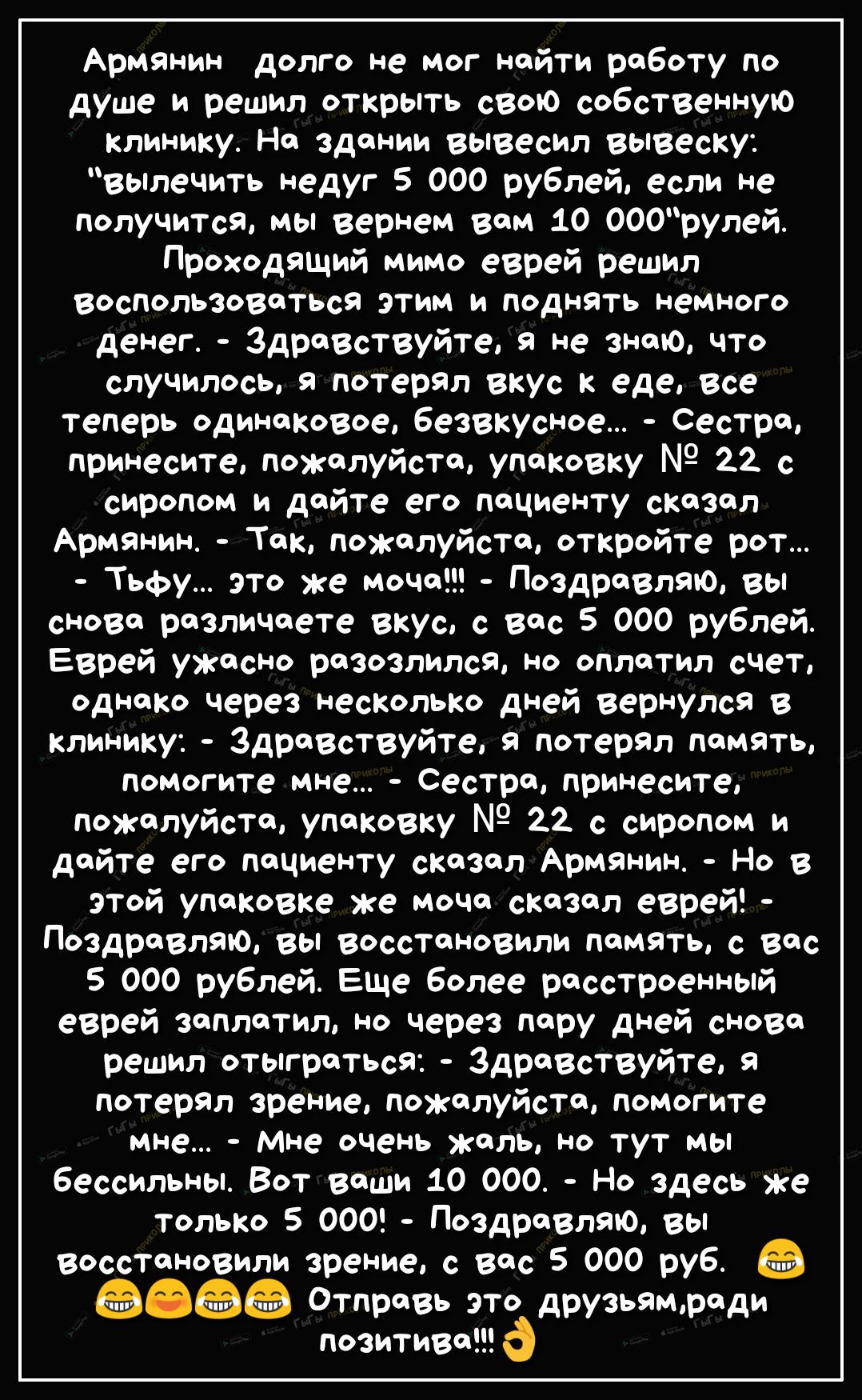 Армянин долго не мог найти работу по душе и решил открыть свою собственную клинику На здании вывесил вывеску вьплечить недуг 5 000 рублей если не получится мы вернем вам 10 000рулей Проходящий мимо еврей решил воспользоваться этим и поднять немного денег ЗдраВствуйте я не знаю что случилось я потерял вкус к еде все теперь одинаковое безвкусное Сестра принесите пожалуйста упаковку 22 с сиропом и да