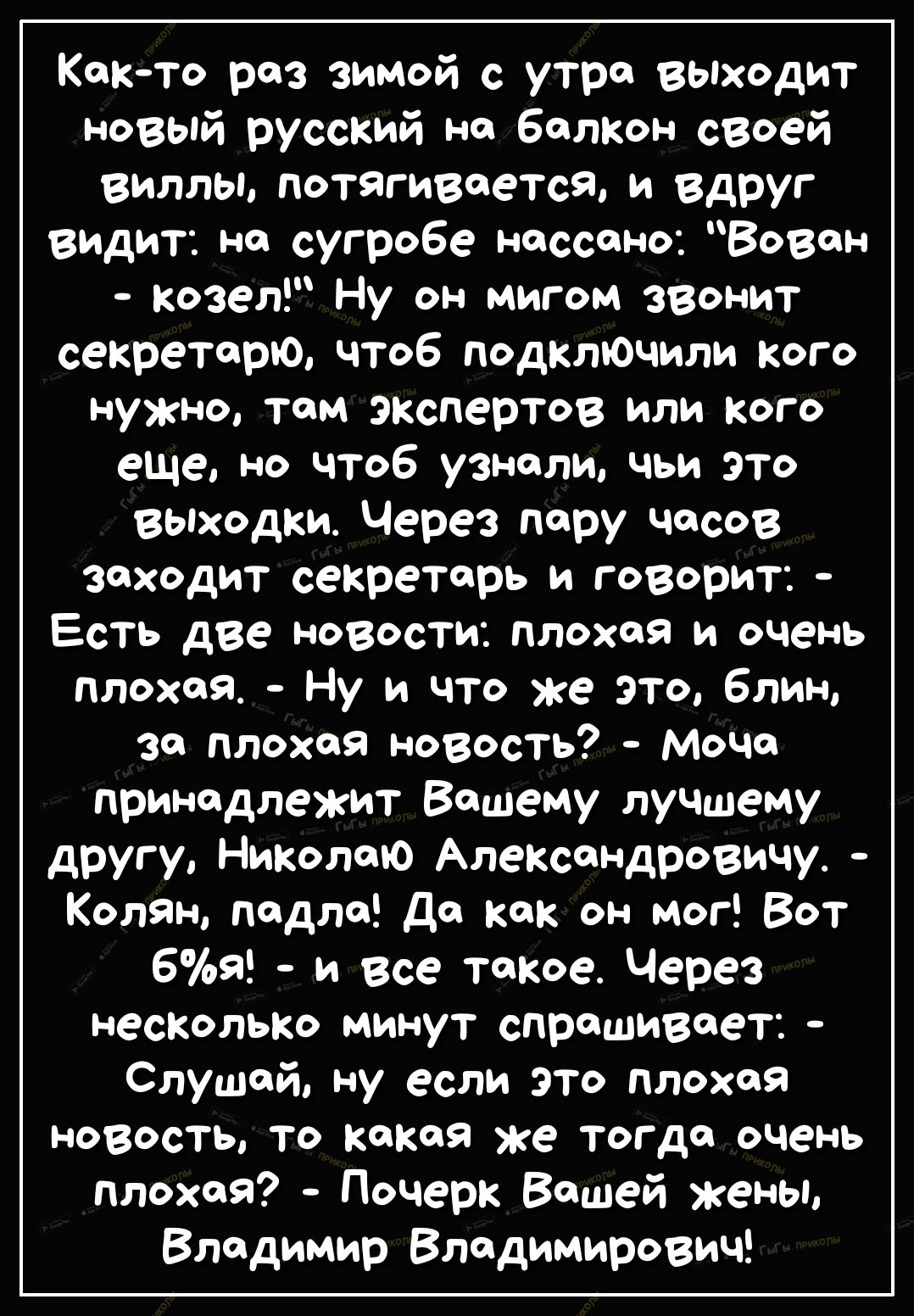 Както раз зимой с утра ВЫходит новый русский на балкон своей виллы потягивается и вдРУг видит но сугробе носсоно Вовон Козел Ну он мигом звонит секретарю чтоб подключили кого нужно том экспертов или кого еще но чтоб узнали чьи ЭТО выходки Через пару часов заходит секретарь и говорит Есть две новости плохая и очень плохая Ну и что же это блин за плохая новость МоЧо принадлежит Вашему луЧЩему другу 