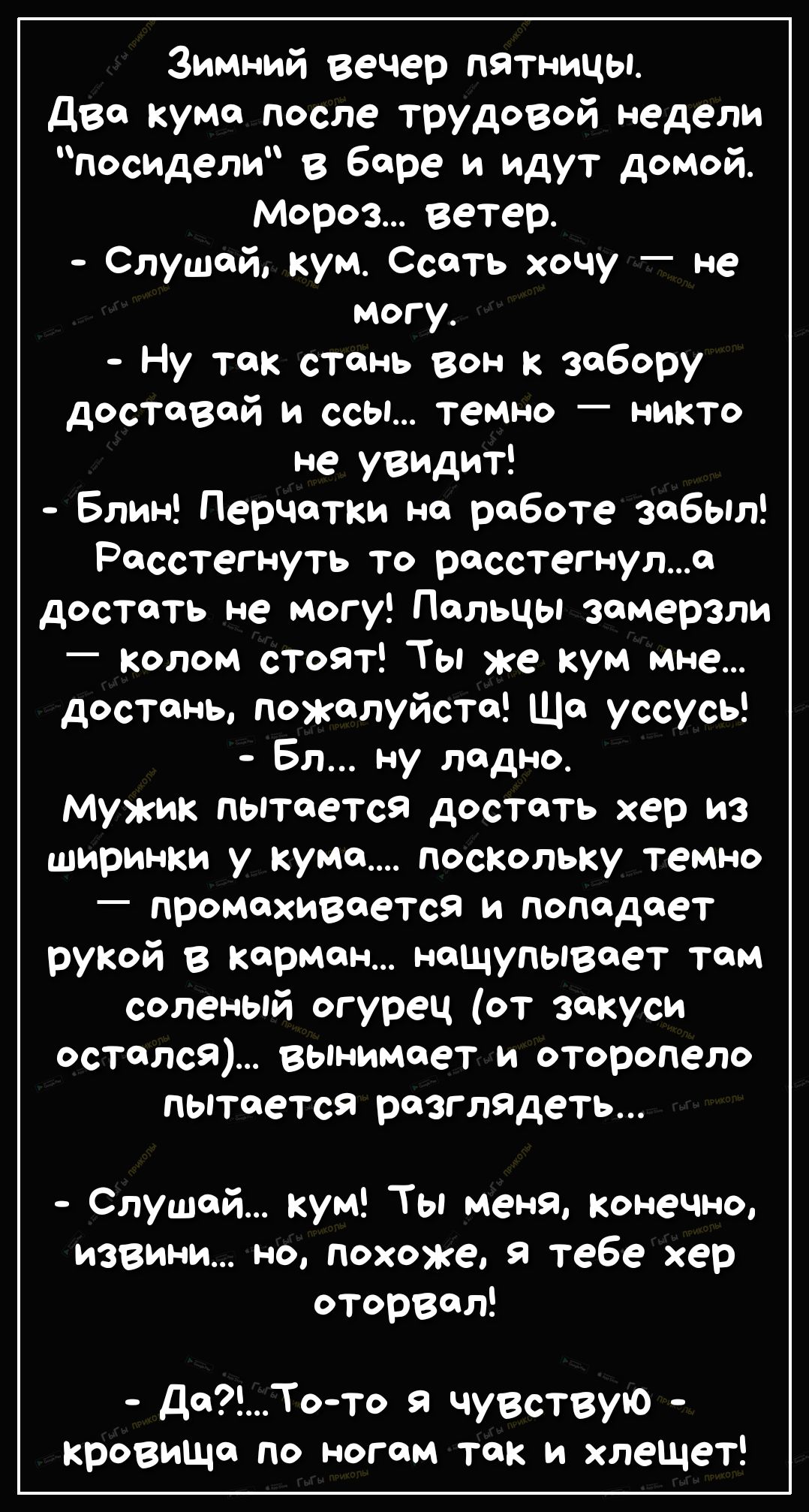 Зимний вечер пятницы два кума после трудовой недели посидели в баре и идут домой Мороз ветер Слушай кум Ссать хочу не могу Ну так стань вон к забору доставай и ссы теммо никТо не увидит Блин ПерЧатки на работе забыл Расстегнуть то расстегнула достать не могу Пальцы замерзли колом стоят Ты же кум мне достань пожалуйста Ща уссусь Бл ну ладно Мужик пытается достать хер из ширинки у кума поскольку тем