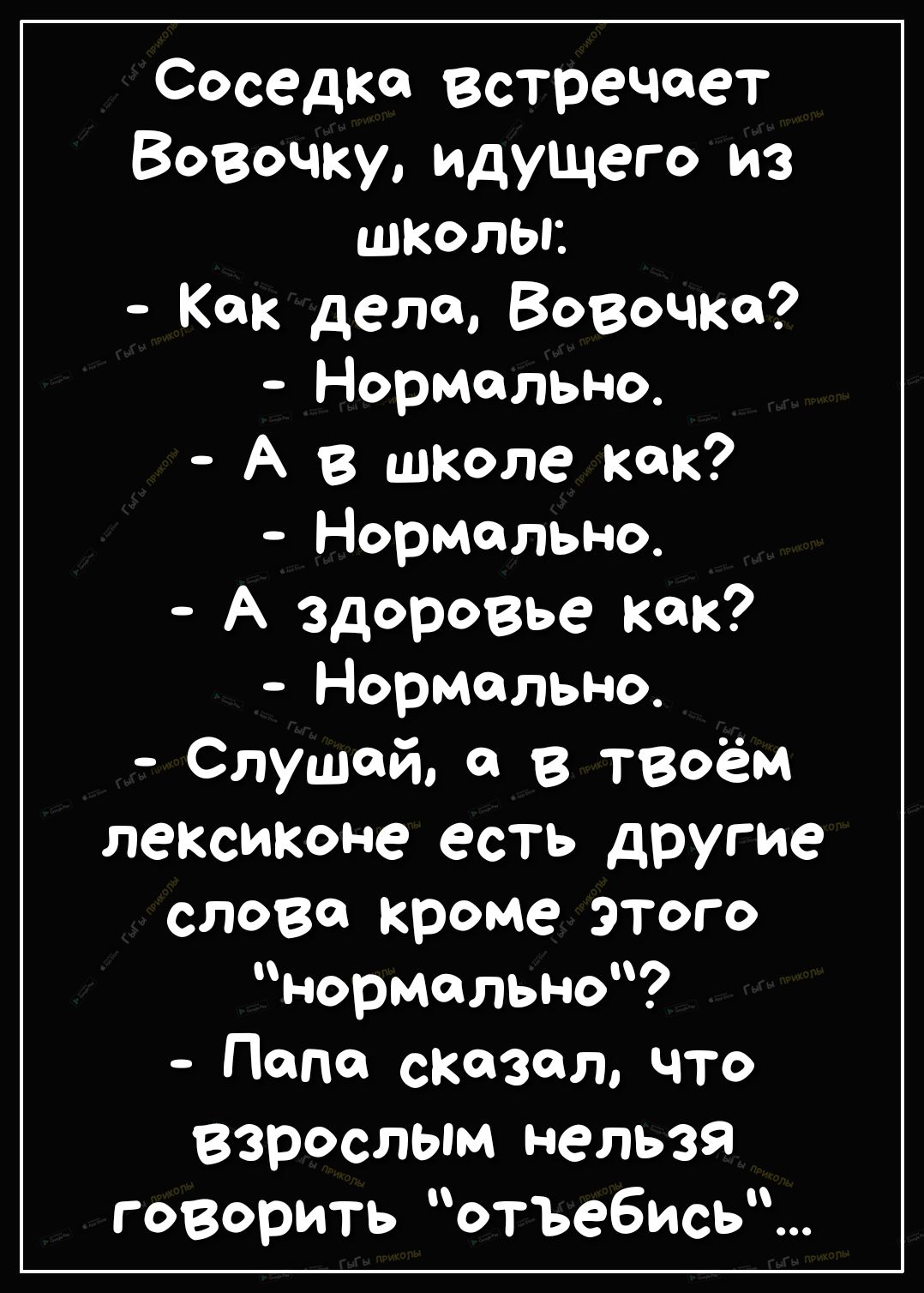 Соседка встречает Вовочку идущего из школы Как дела Вовочка Нормально А в школе как Нормально А здоровье как Нормально Слушай 0 в ТВоём лексиконе есть другие слова кроме этого нормально Попе сказал что Взрослым нельзя говорить отъебись