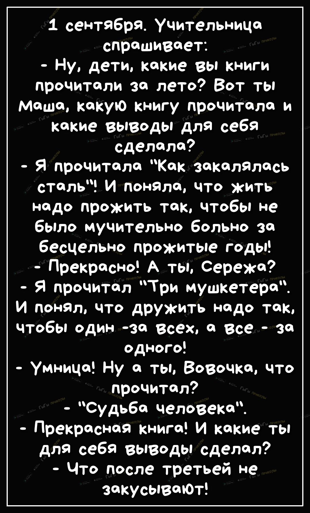 1 сентября Учительница спрашивает Ну дети какие вы книги прочитали за лето Вот ты Маша какую книгу прочитала и какие выводы для себя сделала Я прочитала Как закалялась сталь И поняла что жить надо прожить так чтобы не было мучительно больно зо бесцельно прожитые годы Прекрасно А ты Сережа Я прочитал Три мушкетера И понял что дружить надо так чтобы один за всех а все за одного Умница Ну а тЫ ВОВочк
