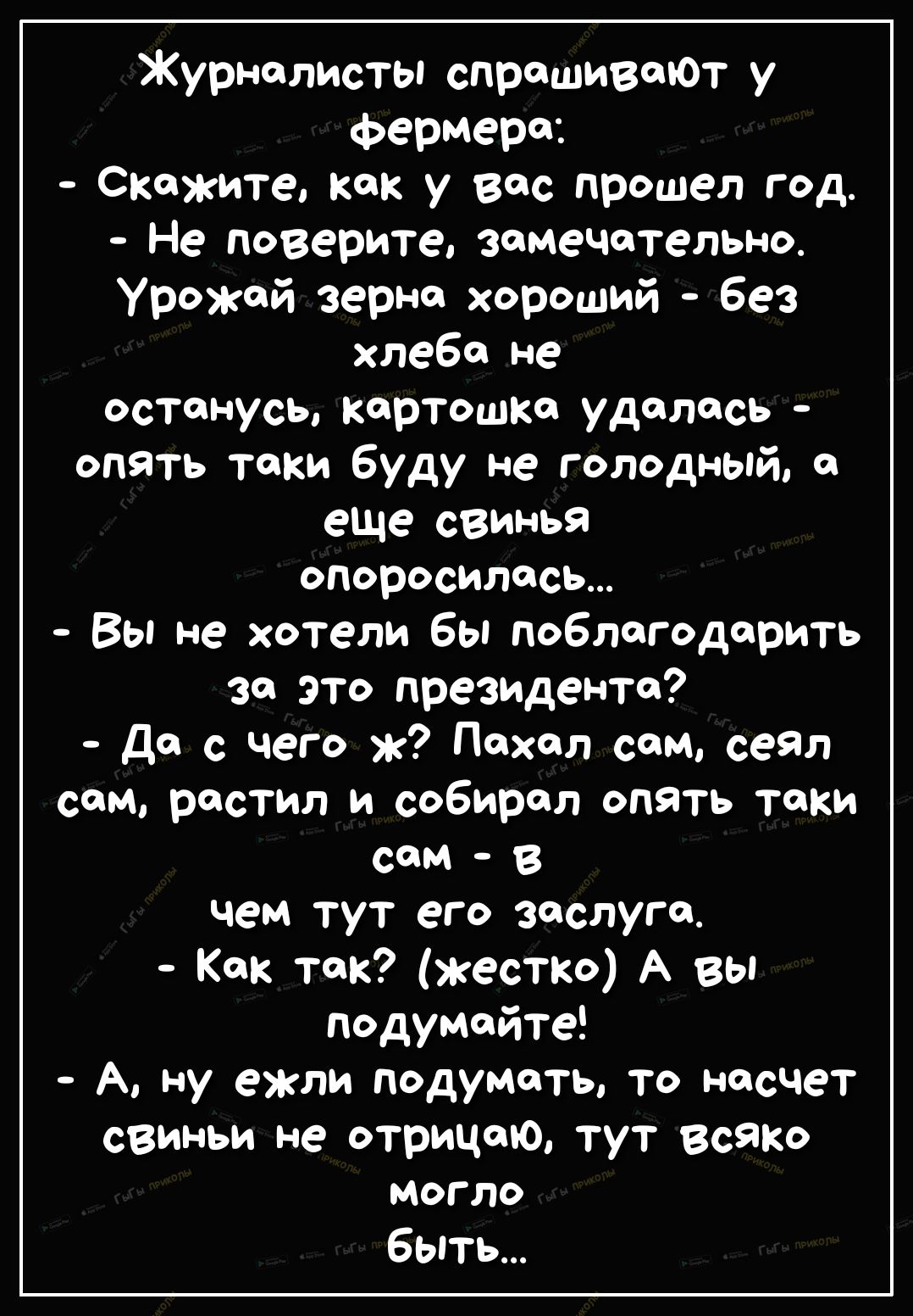 Журналисты спрашивают у фермера Скажите как у вас прошел год Не поверите замечательно Урожай зерне хороший без хлеба не останусь картошке удалась опять таки буду не голодный еще свинья опоросилась Вы не хотели бы поблагодарить за это президенте Да с чего Пвхел сем сеял сем растил и собирал опять таки СОМ В чем тут его заслуги Как так жестко А вы подумайте А ну ежли подумать то насчет свиньи не отр