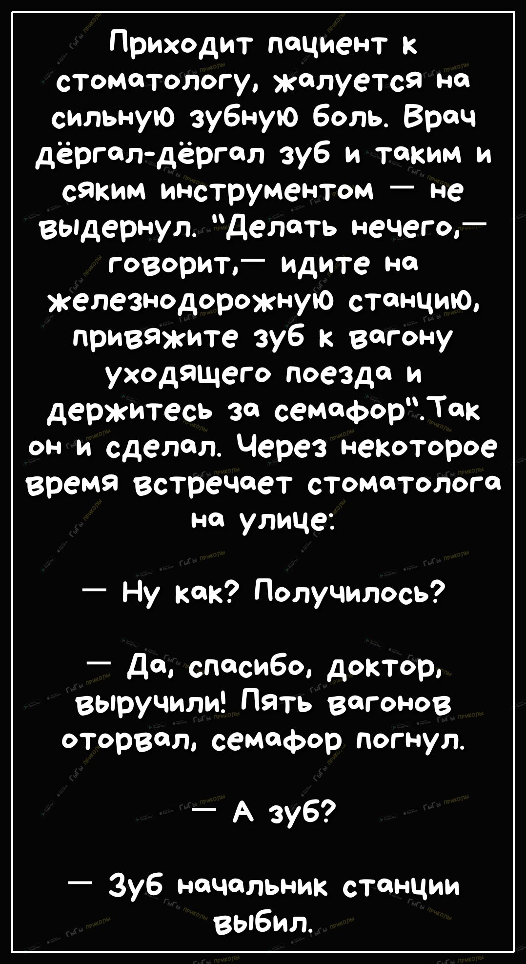 Приходит пациент к стоматологу жалуется Н сильную зубную боль Врач дёрголдёргол зуб и таким и сяким инструментом не выдернул Делать нечего говорит идите на железнодорожную станцию привяжите зуб к вагону уходящего поезда и держитесь за семафорек он и сделал Через некоторое время встречает еТоматолого на улице Ну кок Получилось _ да спасибо доктор выручили Пять вагонов оторвал семафор погнул А зуб З