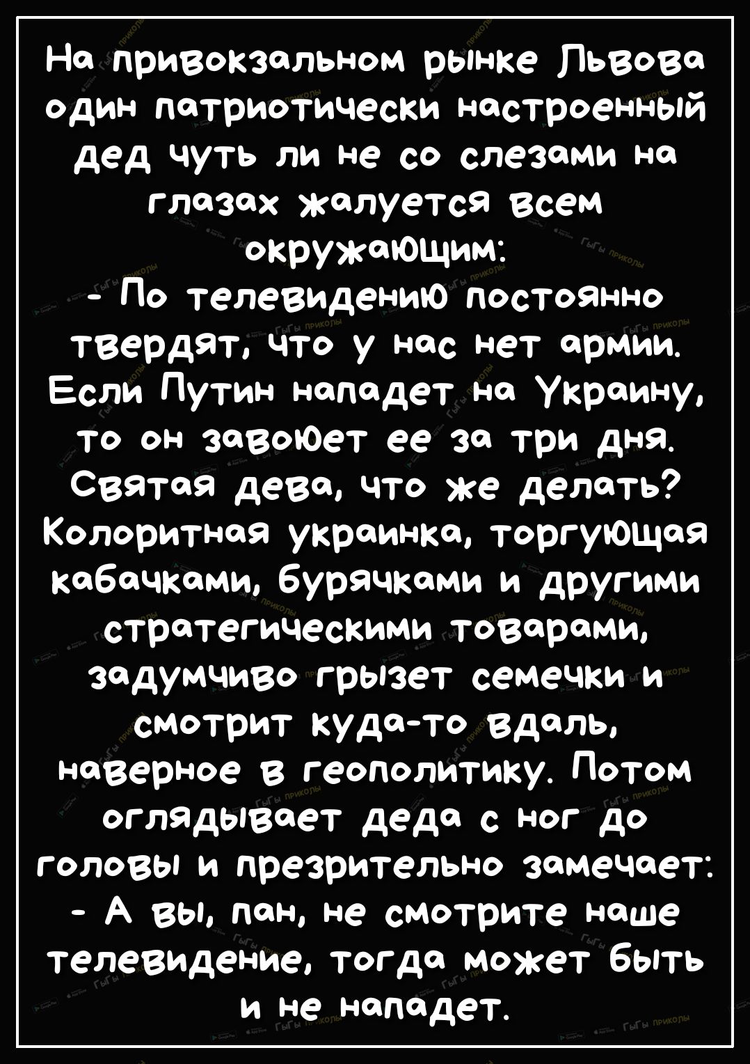 На привокзальном рынке Львова один патриотически настроенный дед чуть ли не со слезами на глазах жалуется Всем окружающим По телевидению постоянно твердят что у нас нет армии Если Путин нападет на Украину то он завоЮет ее за три дня святая дева что же делать Колоритная украинка торгующая Кабачками бурячками и другими стратегическими товарами задумчиво грызет семечки и смтрит кудато вдаль наверное 