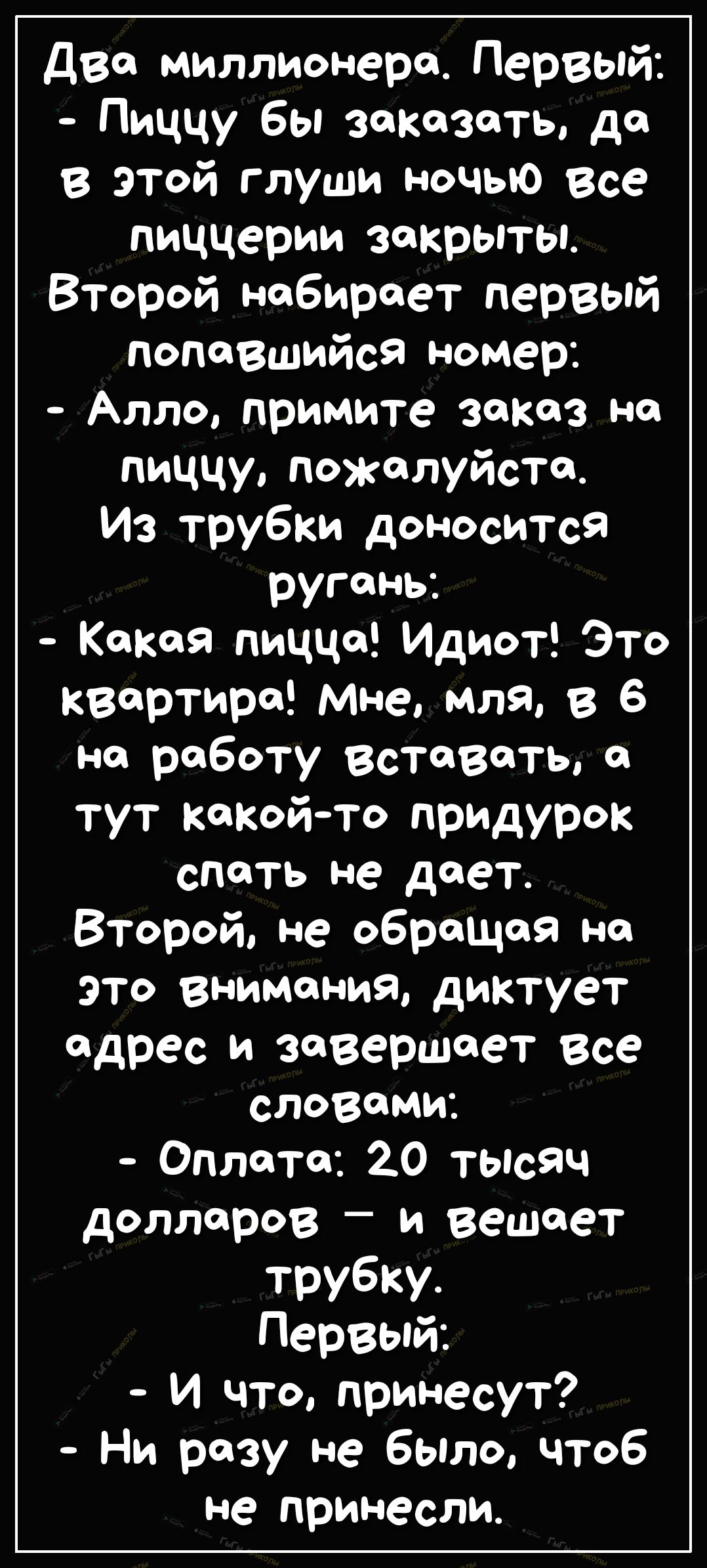 Две миллионера Первый Пиццу бы заказать до в этой глуши ночью все пиццерии закрыты Второй набирает первый попавшийся номер Алло примите зокоз но пиццу пожалуйста Из трубки доносится ругонь Кокая пиццо Идиот Это квартире Мне МЛЯ в 6 но роботу Вставать о тут кокойто придурок спать не дает Второй не оброщоя но это внимания диктует адрес и завершает все словами Оплата 20 тысяч долларов _ и вешает труб