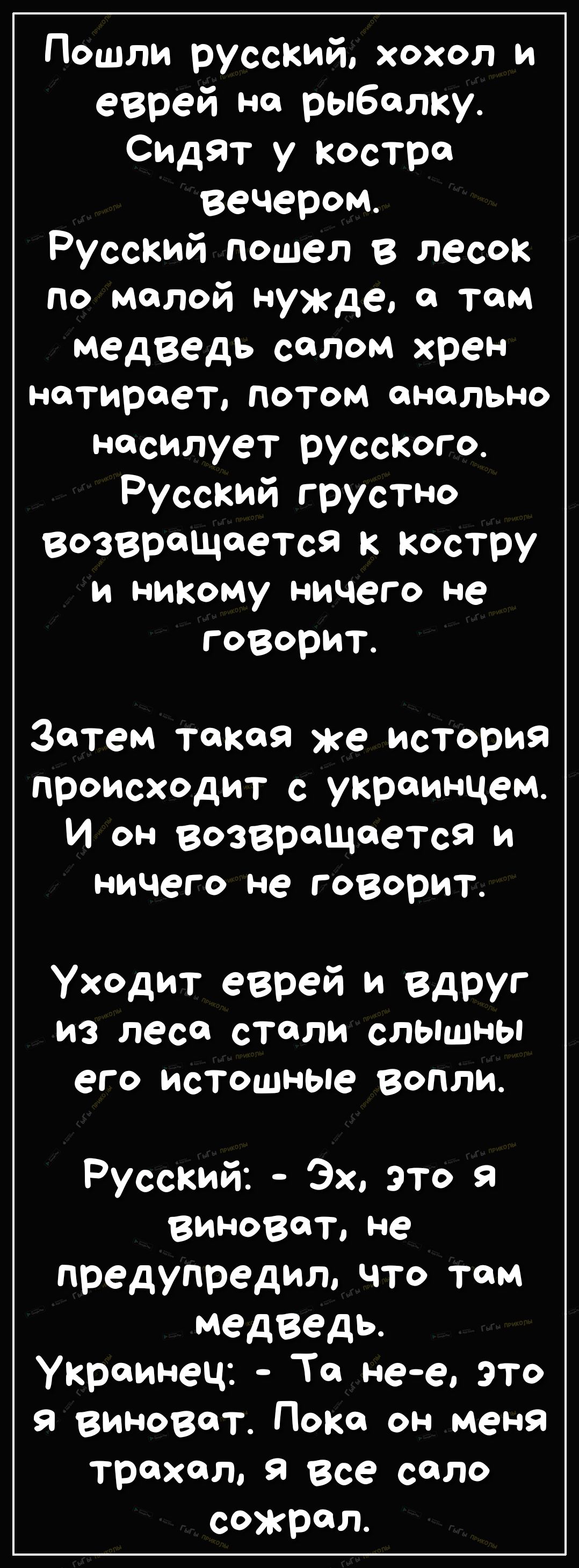 Пошли рУССКИЙ хохол и еврей на рыбалку Сидят у костра вечером Русский пошел в песок по малой нужде том медведь соплом хрен нетироет потом анально нясилует русского Русский грустно возвращается к костру и никому ничего не говорит Затем такая же история происходит с украинцем И он возвращается и ничего не говорит Уходит еврей и Вдруг из леся стяли слышны его истошные вопли Русский Эх это я ВИНОВдТ н