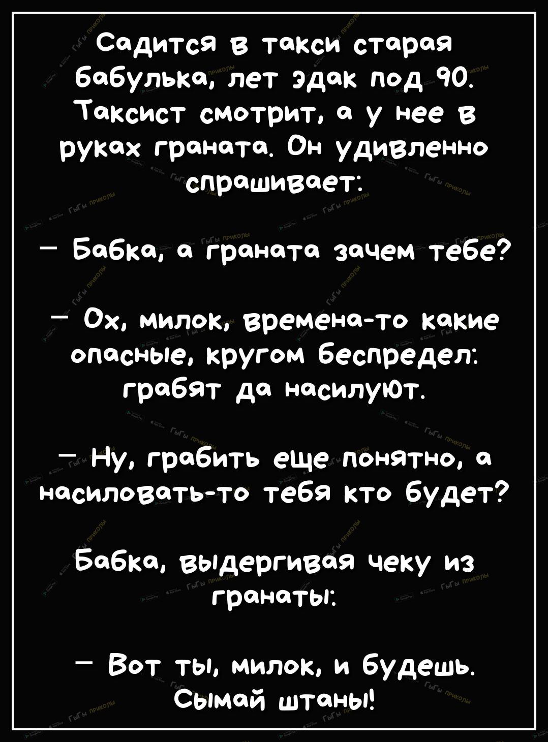 Садится в такси старая бабулька лет эдак под 90 Таксист смотрит с у нее в руках граната Он удивленно спрашивает Бобко о граната зачем тебе Ох милок времено то какие опасные кругом беспредел грабят дол несилуЮТ Ну гробить еще понятно насиловать то тебя кто будет Бобко вьпдергивоя чеку из гранаты Вот ты милою и будешь Сымсй штаны