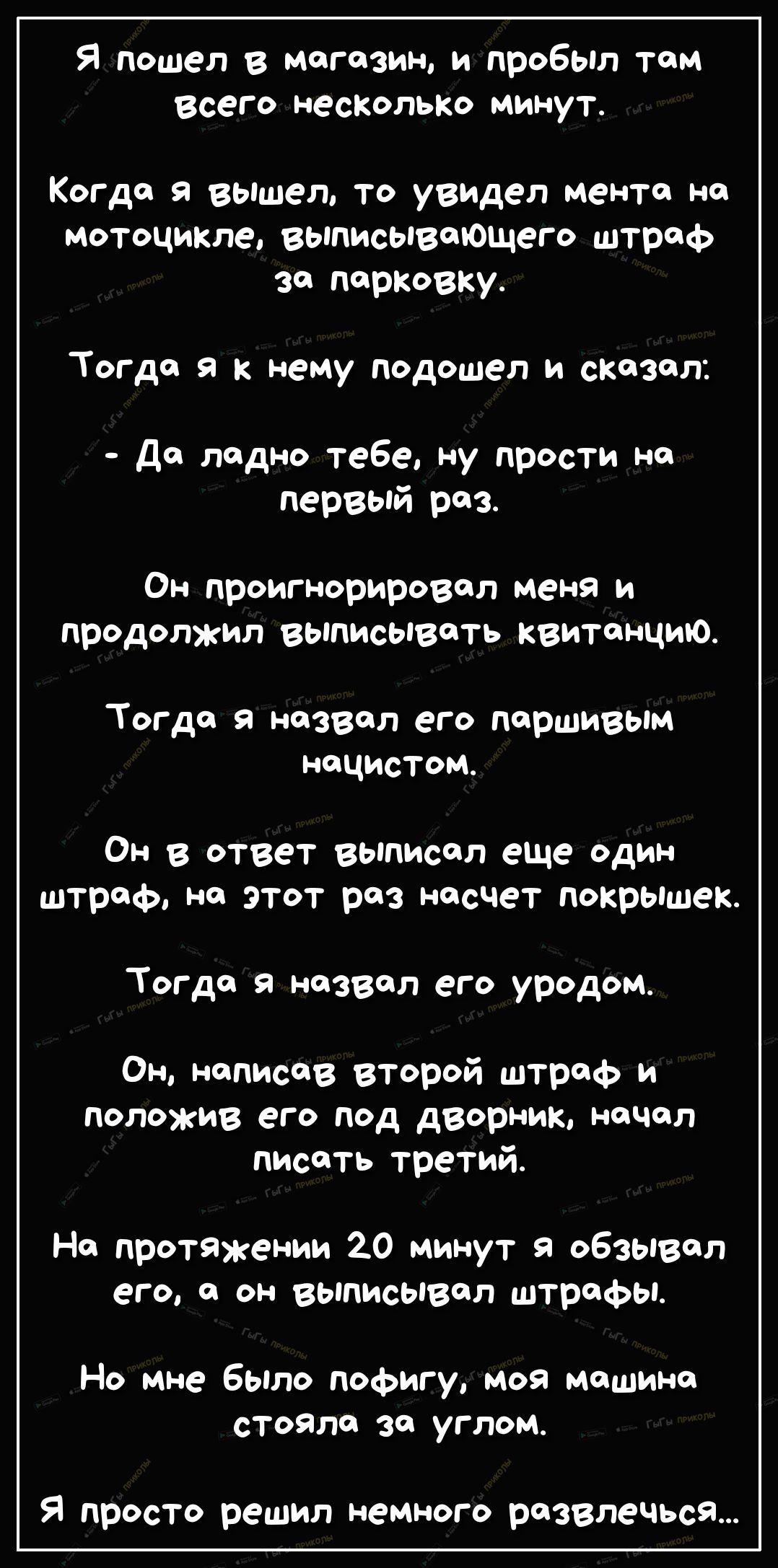 Я пошел в магазин и пробыл там Всего неСКолько минут Когда я вышел то увидел мента на мотоцикле выписывеющего штраф за парковку Тогда я к нему подошел и сказал да ладно тебе ну прости на первый раз Он проигнорировал меня и продолжил выписывать квитанцию Тогда я назвал его паршивым нацистом ОН В ответ выписал еще один ШТрефо Н ЭТОТ роз НаСЧеТ Покрьішек Тогда я назвал его уродом Он написав второй шт