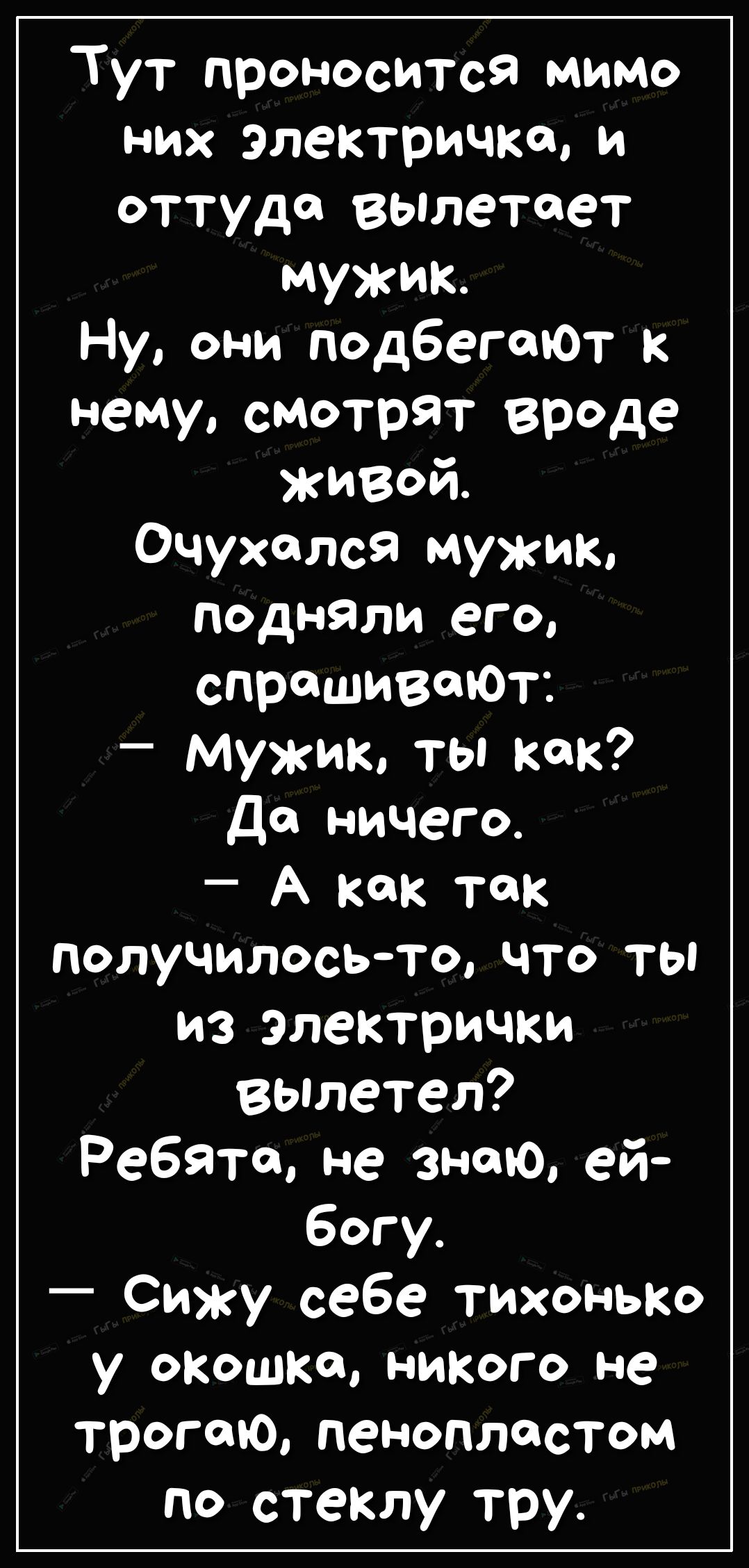 Тут проносится мимо них электричка и оттуда вылетает мужик Ну они подбегеюТ к нему смотрят вроде живой Очухслся мужик подняли его спрашиваюТ мужик ты как Да ничего А как так получилось то что ты из электрички вылетел Ребята не знаю ей у окошка никого не трогаю пенопластом по стеклу тру
