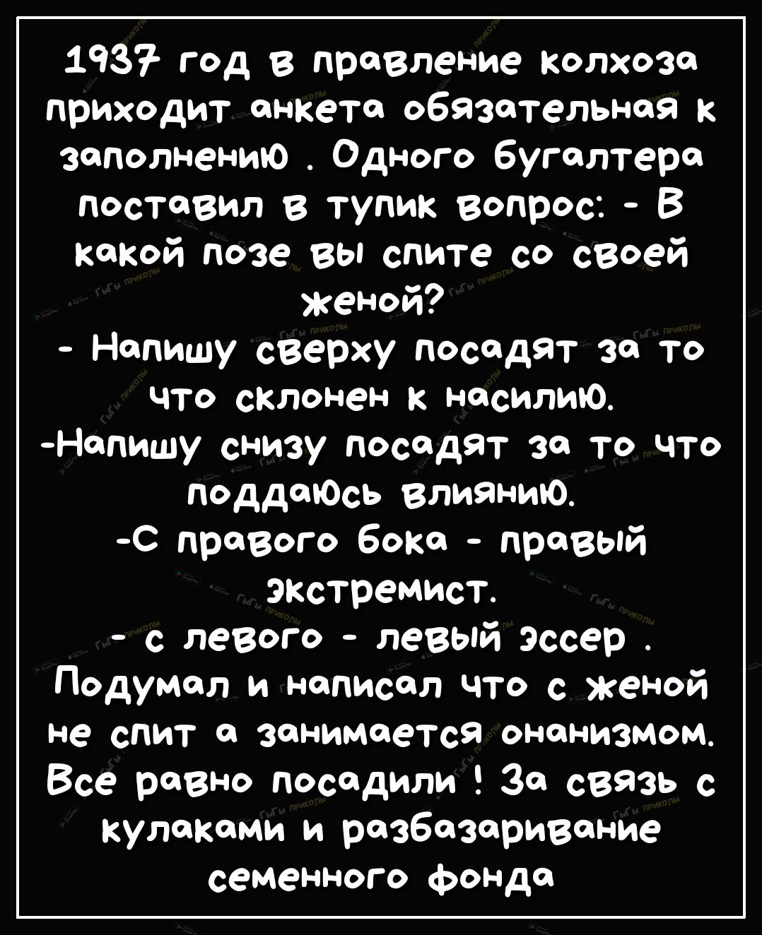 1937 год в правление колхоза приходит анкета обязательная к заполнению Одного бугалтера поставил в тупик вопрос В какой позе вы спите со своей женой Напишу сверху посадят за то что склонен к насилию Напишу снизу Посадят за то что ПоддаЮсь влиянию с правого бока правый ЭКстремист с левого левый Эссер Подумал и написал что с женой не спит О занимается ОНОНИЗМОМ Все равно посадили 30 СВЯЗЬ с кулаками