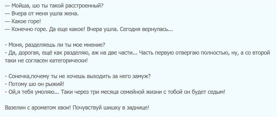 Мойша шо ты такой расстроенный Вчера от меня ушпа жена Какое горе Конечно горе да еще какое Вчера ушла Сегодня вернулась Моня разделяешь ли ты мое мнение да дорогая ещё как разделяю аж на две части Часть первую отвергаю полностью ну а со второй таки не согласен категорически Соьючкалочему ты не хочешь выходить за нею замуж Потому шо он рыжий 0йя тебя умоляю Таки черед три месяца семейной жизни с т