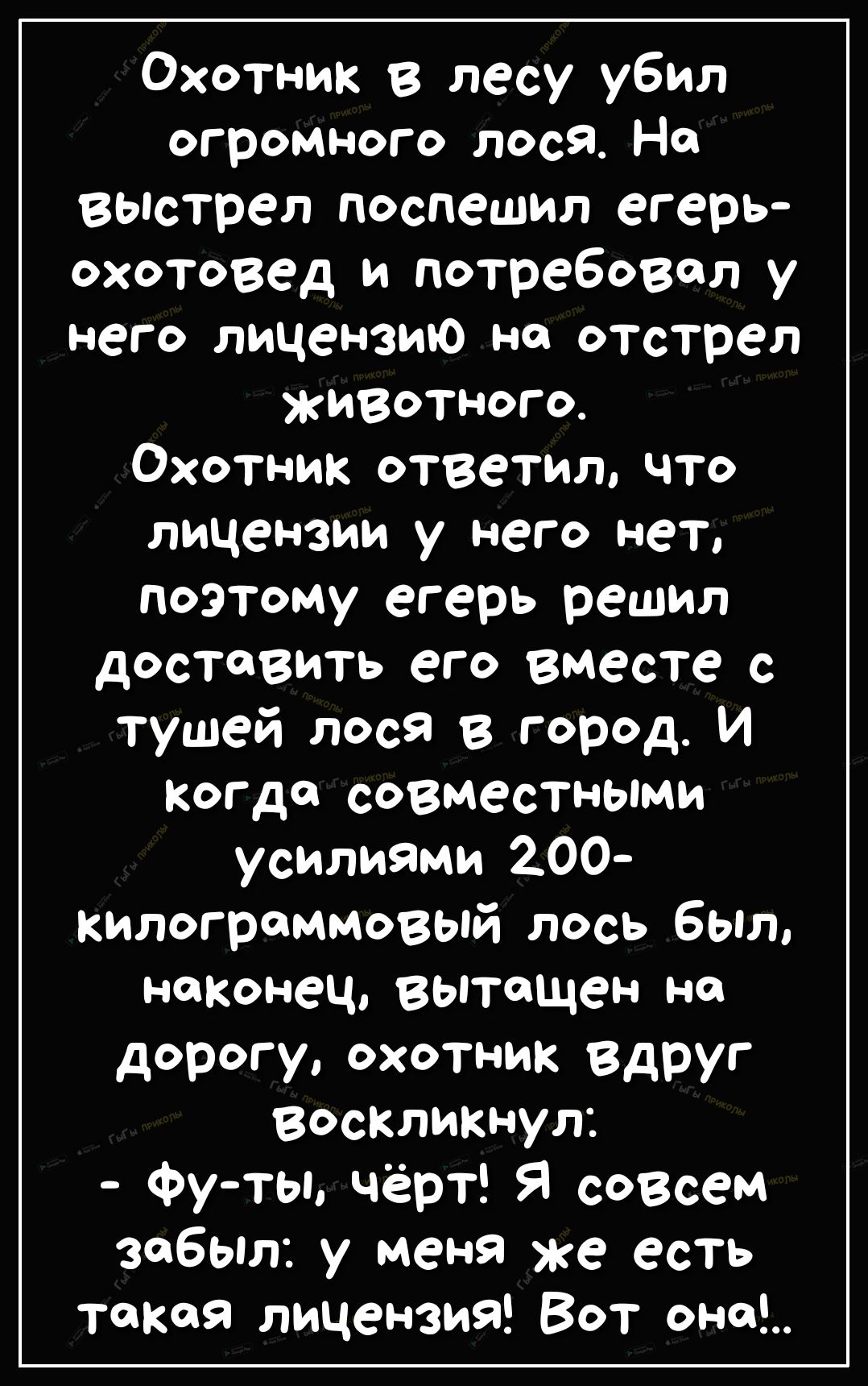 Охотник в лесу убил огромного лося На Выстрел поспешил егерь охотовед и потребовал у него лицензию на отстрел животного Охотник ответил что лицензии у него нет поэтому егерь решил ДОСТВИТЬ ЭГО ВМЭСТС с тушей лося в город И когда совместными усилиями 200 килограммовый лось был наконец вытащен на дорогу охотник Вдруг воскликнул Фу ты чёрт Я совсем забыл у меня же есть такая лицензий Вот она