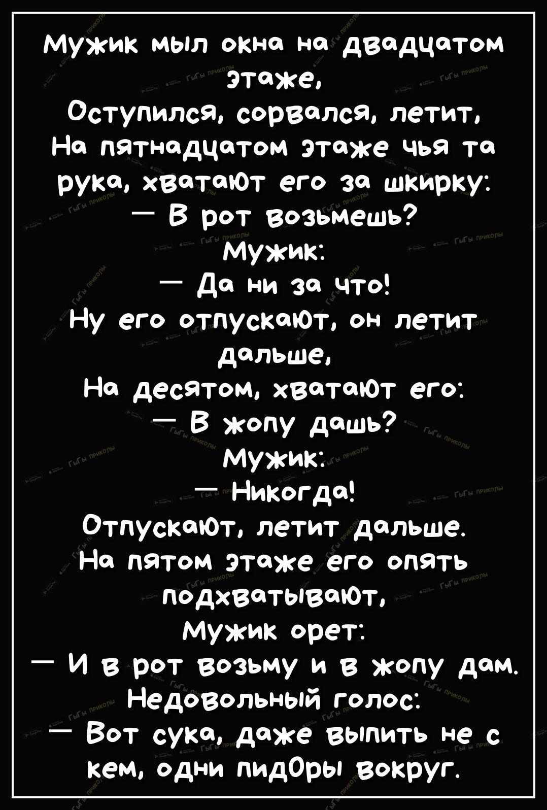 Мужик МЫл окна на двадцатом этаже оступился сорвался летит На пятнадцатом этаже чья то рука Х8ТЮТ его за шкирку В рот возьмешь Мужик Да ни за что Ну его отпускоЮт он летит дальше На десятом хватают его _ В жопу дашь Мужик Никогда ОтпускшФт летит дальше На пятом этаже его опять подхватывтоъ мужик орет И в рот возьму и в жопу дом Недовольный голос Вот суко даже выпить не с кем одни пидОры вокруг