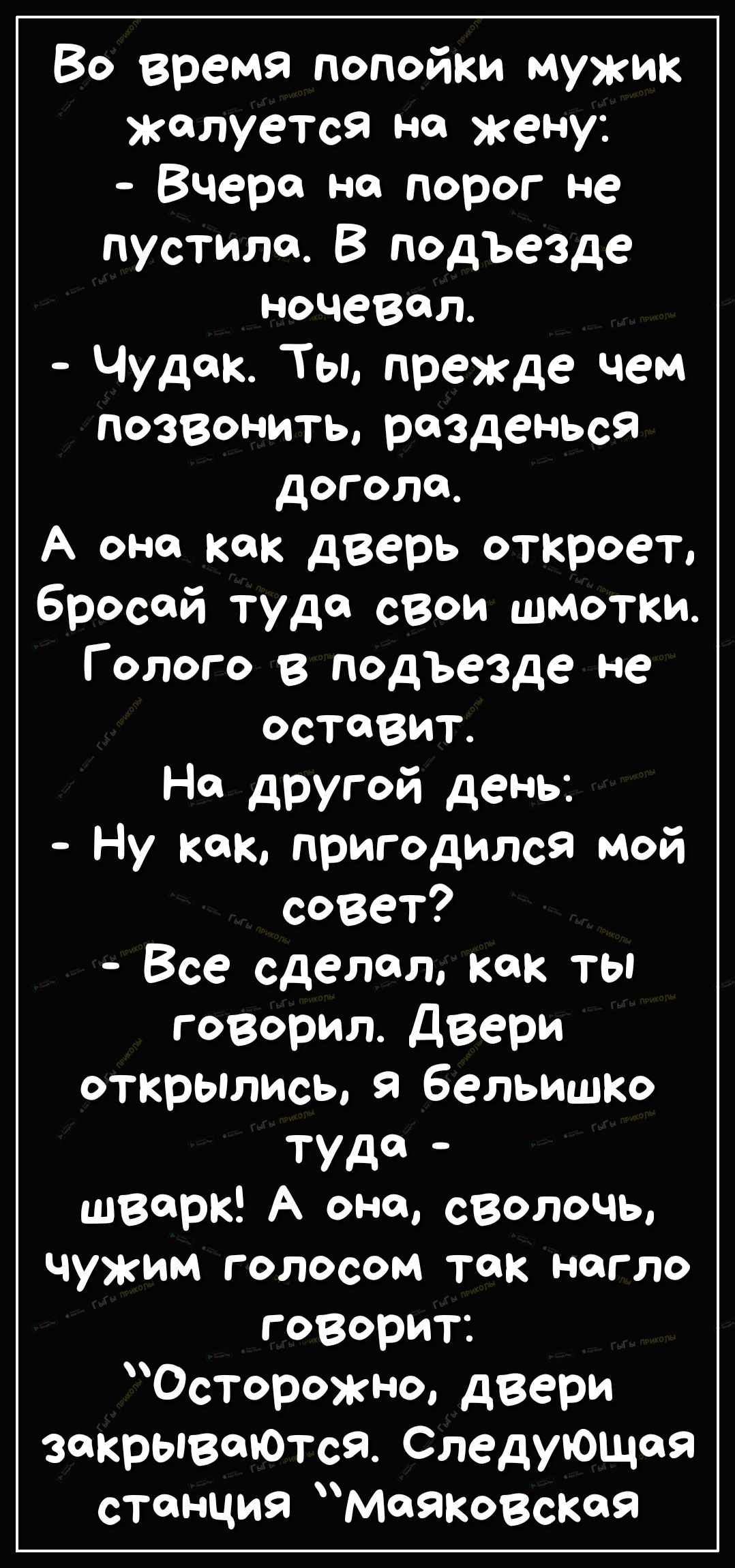 Во время попойки мужик жалуется на жену Вчера но порог не пустила В подъезде ночевал Чудак Ты прежде чем позвонить разденься догола А она как дверь откроет бросай тудо свои шмотки Голого в подъезде не оставит На другой день Ну кок пригодился мой совет Все сделал как ты говорил Двери открылись я бельишо ТУД швсрк А оно сволочь чужим голосом так Н0ГЛО говорит Осторожно двери закрывеоОтсЯ Следующая с