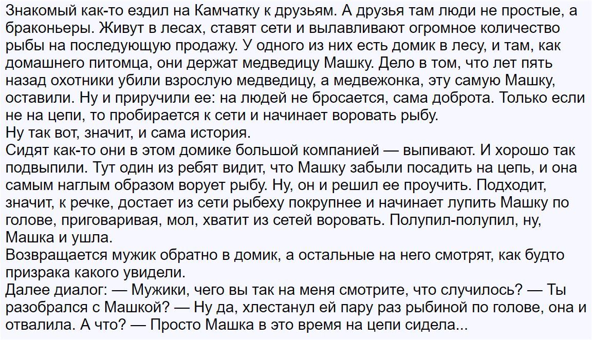 Знакомый как то ездил на Камчатку к друзьям А друзья там люди не простые а браконьеры Живут в лесах ставят сети и вылавливают огромное количество рыбы на последующую продажу У одного из них есть домик в лесу и там как домашнего питомца они держат медведицу Машку Дело в том что лет пять назад охотники убили взрослую медведицу а медвежонка эту самую Машку оставили Ну и приручили ее на людей не броса