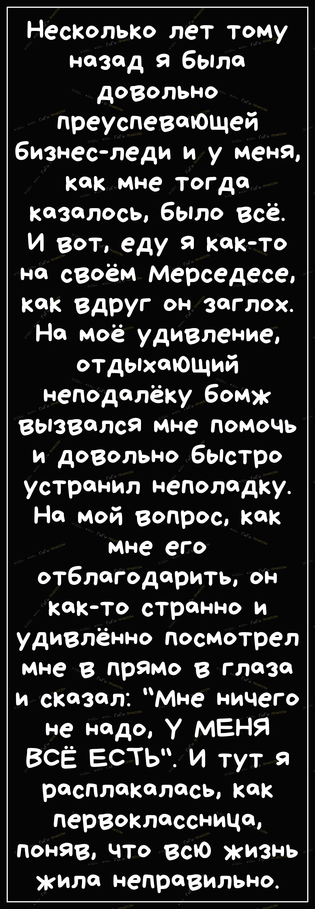 НеСКолЬКо лет тому назад 9 было довольно преуспевающей бизнес леди и у меня как мне тогда казалось было всё И вот еду я както на своём мерседесе как вдруг он заглох Но моё удивление отдыхающий неподалёку бомж вызвался мне помочь и довольно быстро устранил неполадку Но мой вопрос как мне его отблагодарить он както странно и удивлённо посмотрел мне в прямо в глозо и сказал Мне ничего не надо У МЕНЯ 