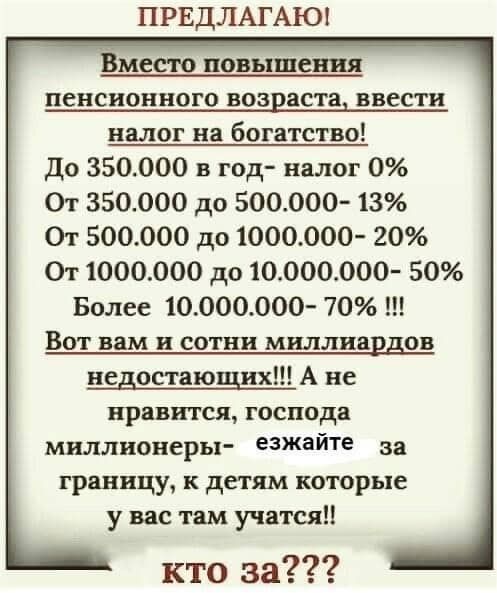 ПРЕДЛАГАЮ Вместо повышения пенсионного возраста ввести налог на богатство До 350000 в год налог 0 От 350000 до 500000 13 От 500000 до 1000000 20 От 1000000 до 10000000 50 Более 10000000 70 ВОТ вам и СОТНИ миллиардов недостающих А не нравится господа миллионеры езжайте за границу детям которые у вас там учатся кто за