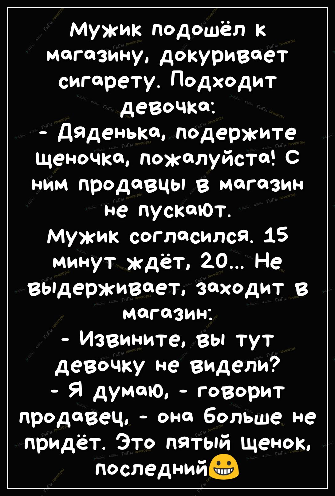 мужик подошёл к магазину докуривает сигарету Подходит девочка ДяДенько подержите щеночка пожалуйста с ним продавцы в магазин не пускскЮт Мужик согласился 15 минут ждёт 20 Не выдерживает заходит в МОГОЗИН Извините вы тут девочку не видели Я думаю говорит продавец она больше не придёт Это пятый щенок последний
