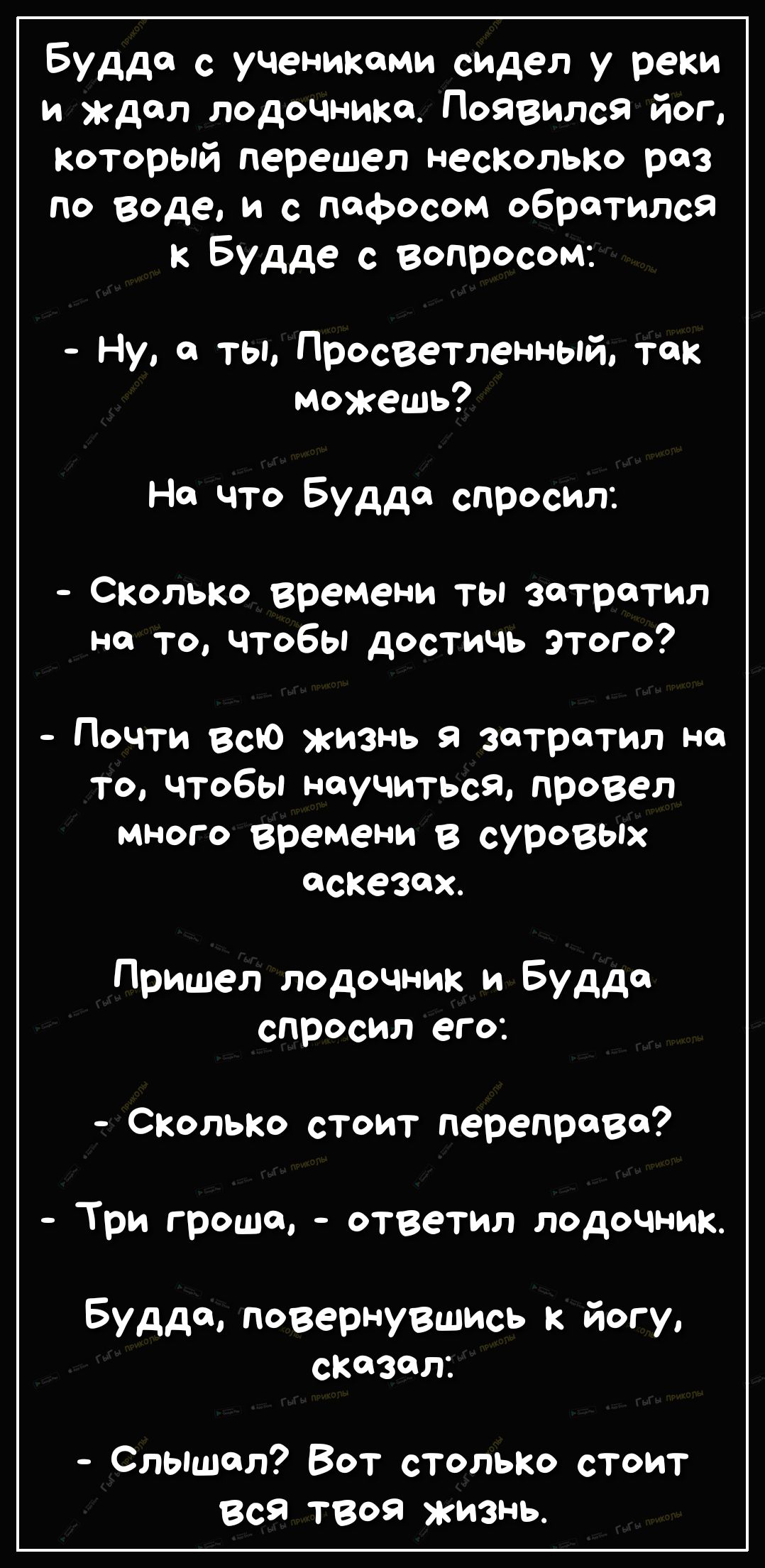 Будда с ученикоми сидел у реки и ждал лодочнико Появился йог который перешел несКолько раз по воде и с пафосом обратился к Будде с вопросом Ну а ты Просветленный так можешь Но что Будда спросил Схолько времени ты затратил но то чтобы достичь ЭТого Почти всю жизнь я затратил но то чтобы научиться провел много времени в суровых аскезох Пришел лодочник и Будда спросил его СколЬКо стоит перепрово Три 