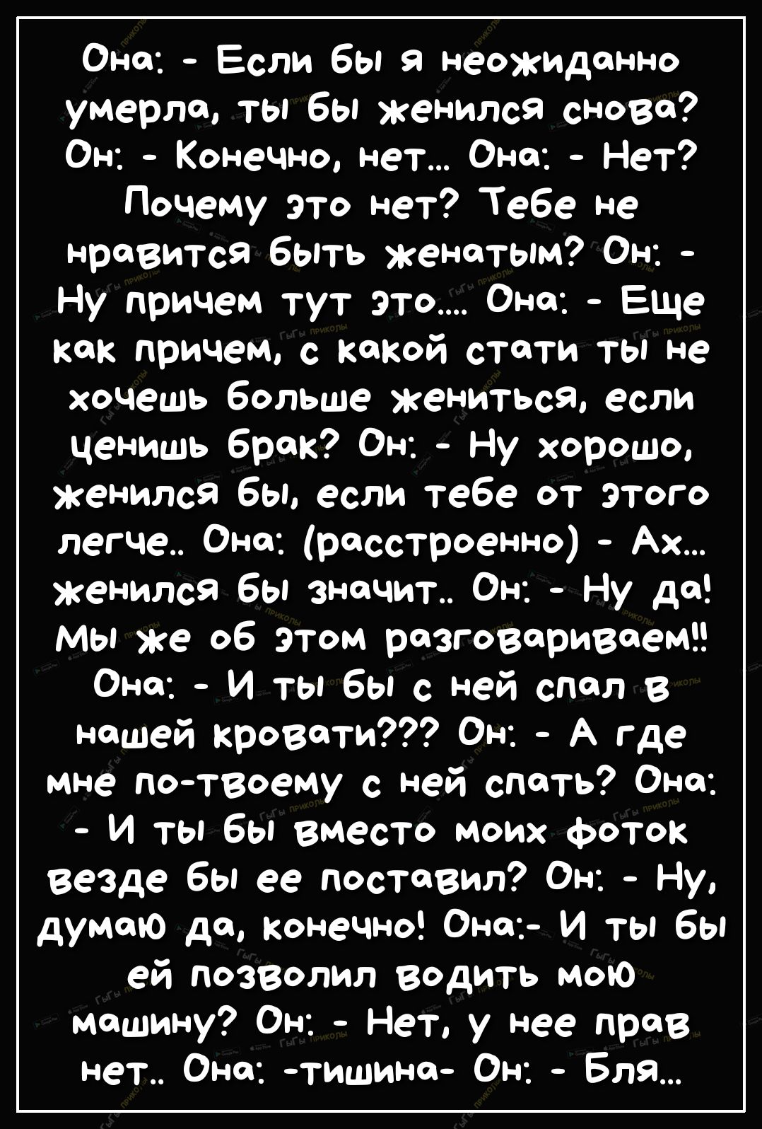 Она Если бы неожиданно умерла ты бы женился сново Он Конечно нет Она Нет Почему это нет Тебе не нравится быть женатым Он Ну причем тут это Она Еще как причем с какой стати ты не хочешь больше жениться если ценишь брак Он Ну хорошо женился бы если тебе от этого легче Оно расстроенно Ах женился бы значит Он Ну да мы же об этом разговариваемЕЕ Оно И ты бы с ней спал в нашей кровати Он А где мне потво