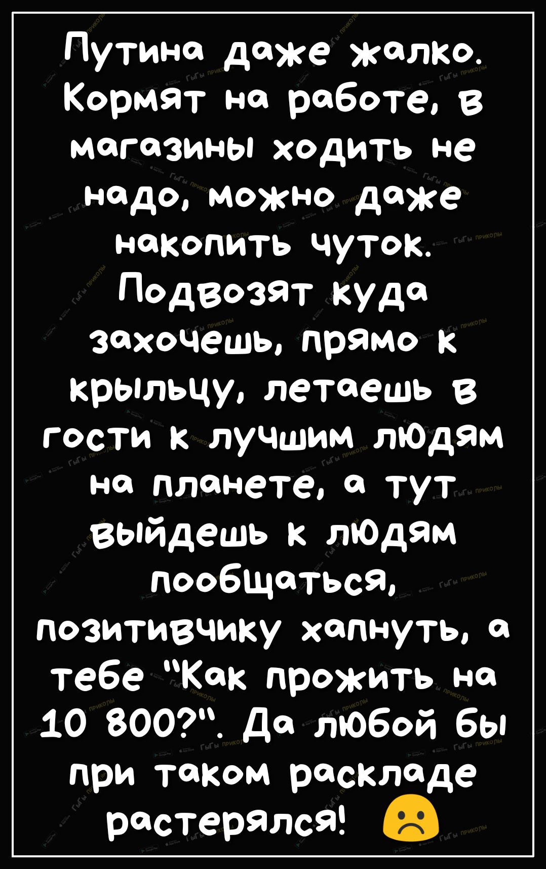 Путина даже жалко Кормят на работе в могозины ходить не надо можно даже накопить чуток Подвозят куда захочешь прямо к крьшьцу летаешь в гости к лучшим лЮдям на планете в тут Вопйдешь к лЮдям пообщаться позитивчику хспнуть тебе Как прожить но 10 800 Да любой бы при таком раскладе растерялсЯ