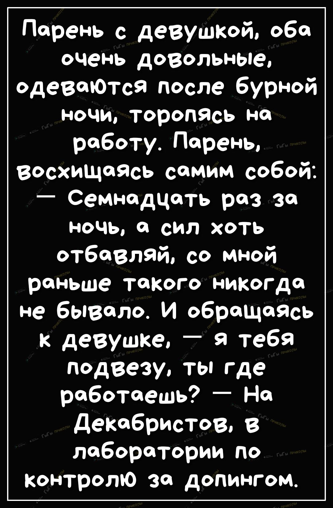 Парень с девушкой оба очень довольные одеваюТся после бурной ночи торопясь на работу Парень восхищаясь самим собой Семнадцать раз за ночь а сил хоть отбавляй со мной раньше такого никогда не бывало И обращаясь к девушке я тебя ПОдВезу ты где работаешь На декабристов в лаборатории по Контролю за допингом