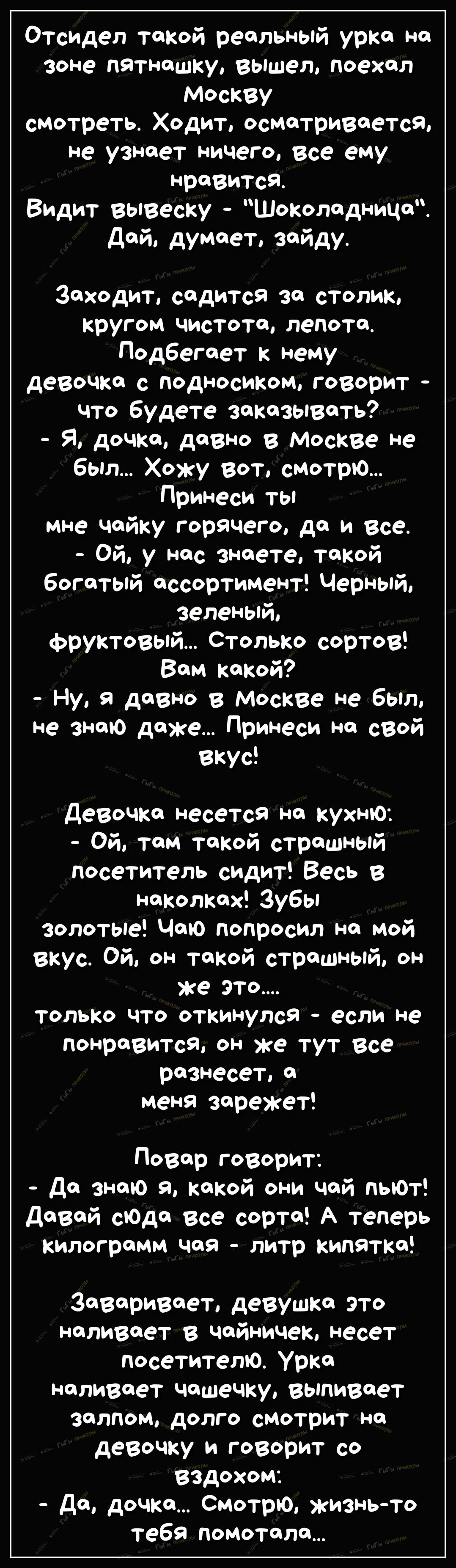 Отсидел такой реальный урка на зоне пятнашку вышел поехал Москву смотреть Ходит осматривается не узнает ничего все ему нравится Видит вывеску Шоколадница Дай думает зайду Заходит садится за столик кругом чистота лепота Подбегает к нему девочка с подносиком говорит что будете заказывать Я дочка давно в Москве не был Хожу вот смотрю Принеси ты мне чайку горячего да и все Ой у нас знаете такой богаты