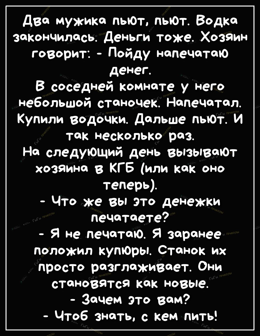 дво мужика пьют пыот Водка закончилось Деньги тоже Хозяин говорит Пойду напечетсю денег В соседней комнате у него небольшой станочек Напечатал _ Купили водочки дальше пыот И так насКолЬКо раз На следующий день вызывают хозяина в КГБ или как оно теперь Что же вы это денежки печатаете Я не печатаю Я заренее положил куторы Станок их просто разглаживает Они становятся как новые Зачем это вам чтоб знат