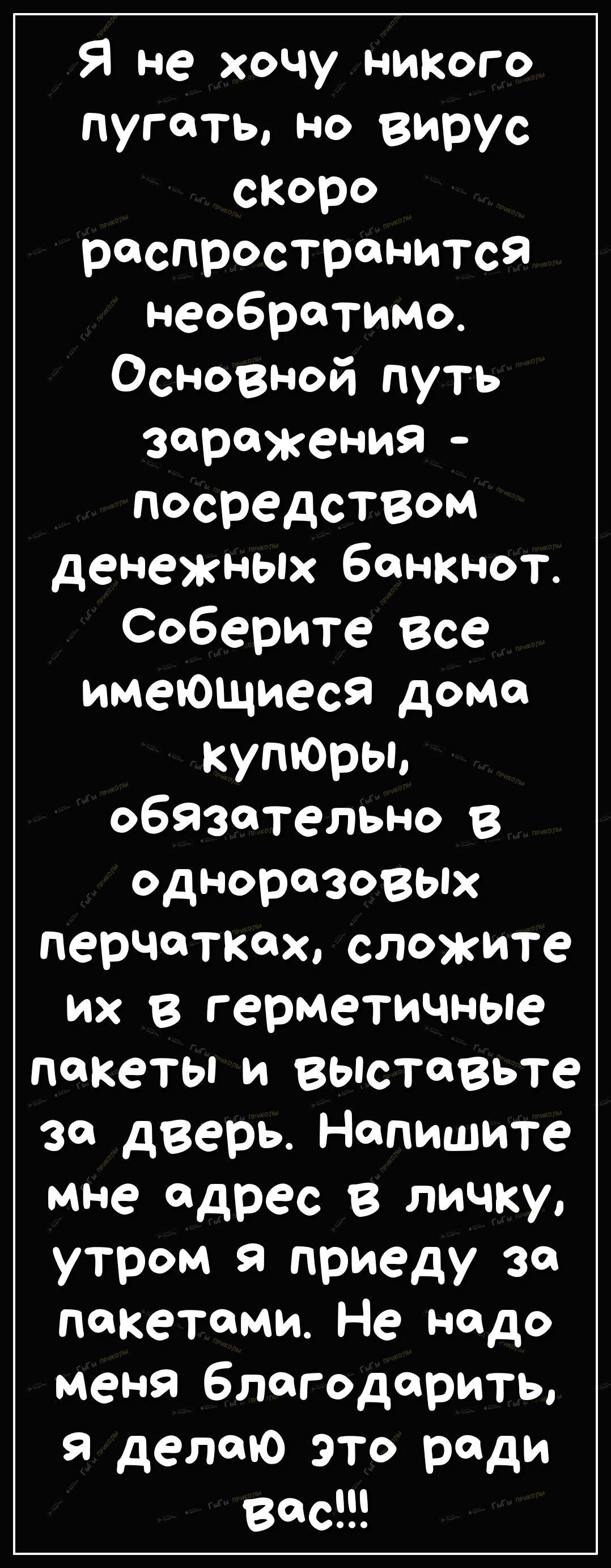 Я не хочу никого пугать но вирус скоро распространится необратимо Усі познай путь заражения посредством денежных банкнот Соберите все имеющиеся дома купЮры обязательно В одноразовых перчатках сложите их в герметичные пакеты и ВЫСТЛВЬТе за дверь Напишите Мне адрес В личку утром я приеду за пакетами Не надо меня благодарить Я делаю это ради Вас