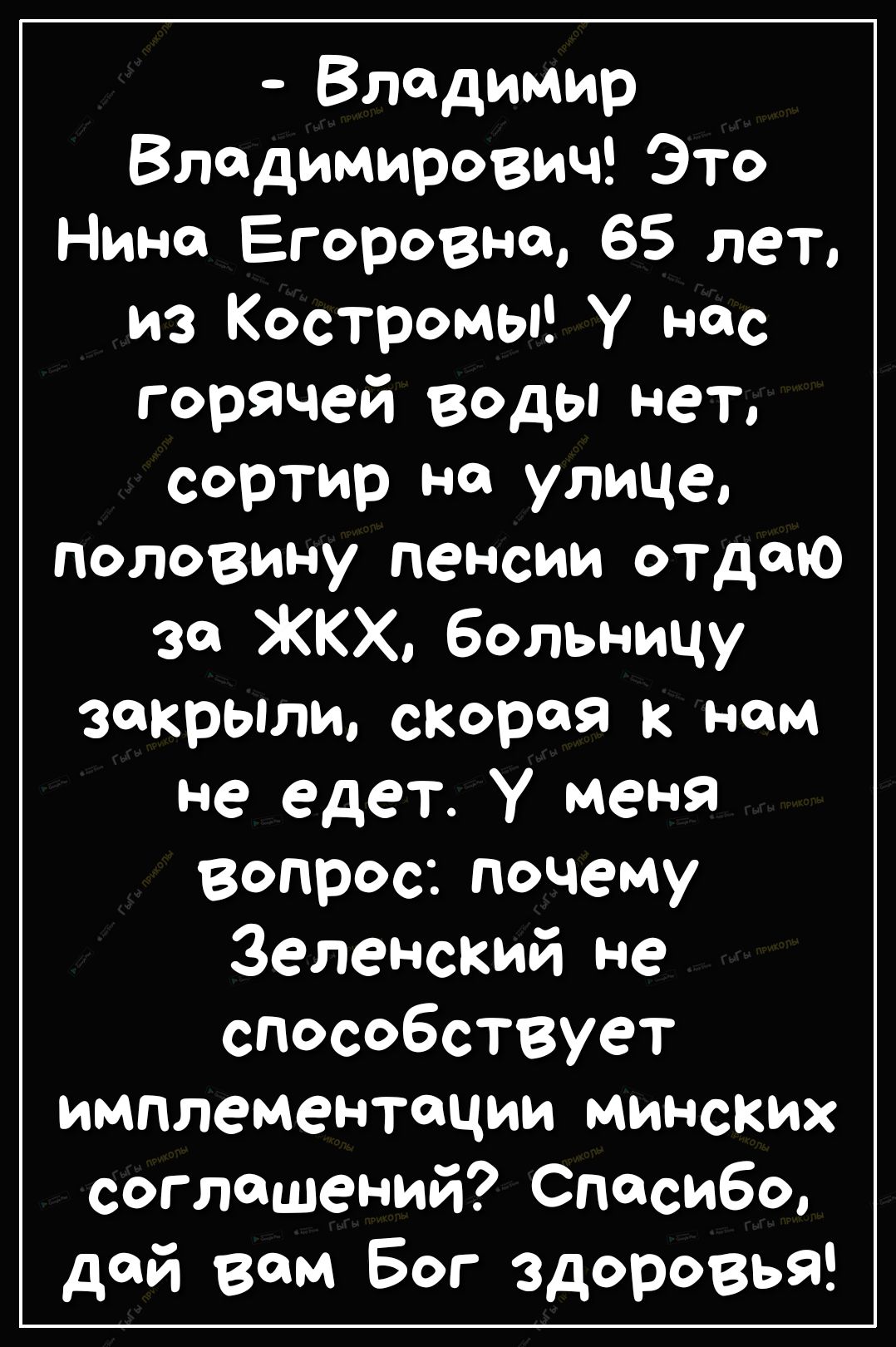 Владимир Владимирович Это Нино Егоровна 65 лет из Костромы У нас горячей воды нет сортир на улице половину пеНсии отдаю зо ЖКХ больницу закрыли скорая к нам не едет У меня вопрос почему Зеленский не способствует имплементации минских соглашений Спосибо дой вом Бог здоровья