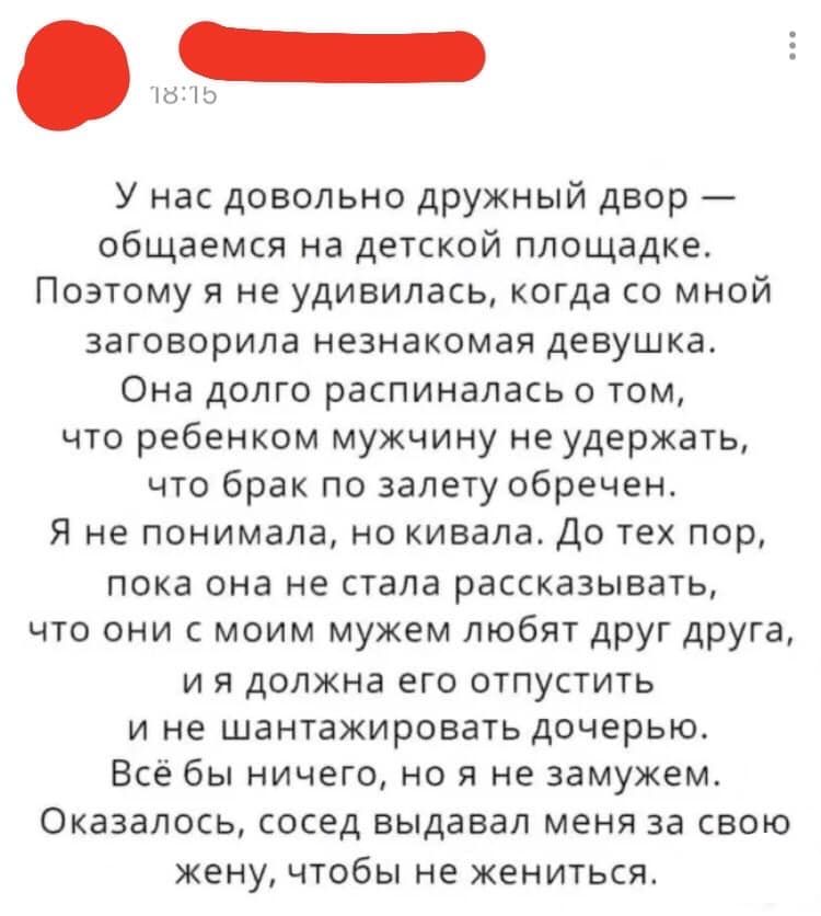 б ід У нас довольно дружный двор общаемся на детской площадке Поэтому я не удивилась когда со мной заговорила незнакомая девушка Она долго распиналась о том что ребенком мужчину не удержать что брак по залету обречен Я не понимала но кивала До тех пор пока она не стала рассказывать что они с моим мужем любят друг друга и я должна его отпустить и не шантажировать дочерью Всё бы ничего но я не замуж