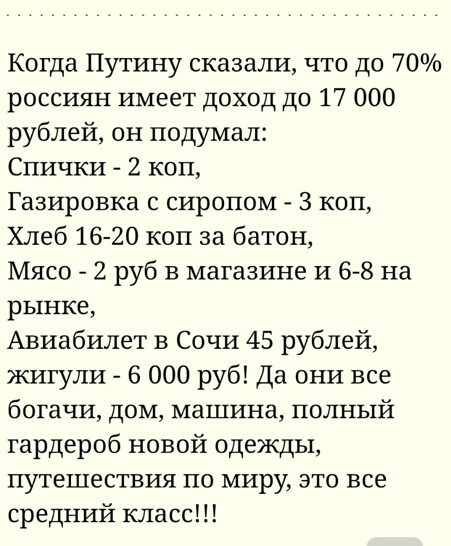 Когда Путину сказали что до 70 россиян имеет доход до 17 000 рублей он подумал Спички 2 коп Газировка с сиропом 3 коп Хлеб 1620 коп за батон Мясо 2 руб в магазине и 68 на рынке Авиабилет В Сочи 45 рублей жигули 6 000 руб Да они все богачи дом машина полный гардероб новой одежды путешествия по миру это все средний класс