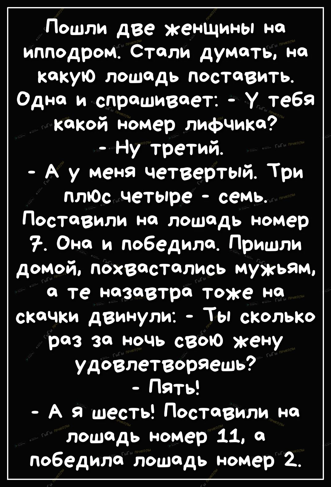 Пошли две женщины на ипподром Стали думать на какую лошадь поставить Одно и спрашивает У тебя кокой номер лифчике Ну третий А у меня четвертый Три птОс четыре семь Поставили на лошадь номер Оно и победила Пришли домой похвастались мужьям О те назавтра ТОЖе Н скачки двинули Ты СКОЛЬКО раз за ночь свою жену удовлетворяешь Пять А в шесть Поставили на лошадь номер 11 победила лошадь номер 2